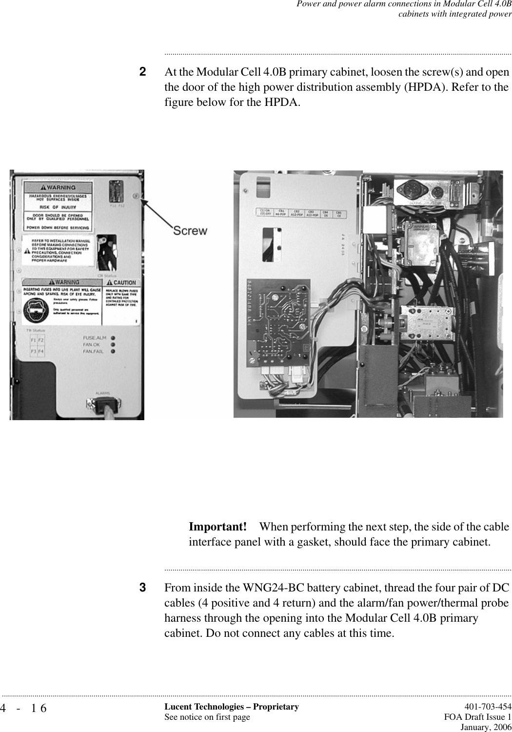 4-16 Lucent Technologies – ProprietarySee notice on first page  401-703-454FOA Draft Issue 1January, 2006...........................................................................................................................................................................................................................................................Power and power alarm connections in Modular Cell 4.0Bcabinets with integrated power............................................................................................................................................................................2At the Modular Cell 4.0B primary cabinet, loosen the screw(s) and open the door of the high power distribution assembly (HPDA). Refer to the figure below for the HPDA.Important! When performing the next step, the side of the cable interface panel with a gasket, should face the primary cabinet.............................................................................................................................................................................3From inside the WNG24-BC battery cabinet, thread the four pair of DC cables (4 positive and 4 return) and the alarm/fan power/thermal probe harness through the opening into the Modular Cell 4.0B primary cabinet. Do not connect any cables at this time.