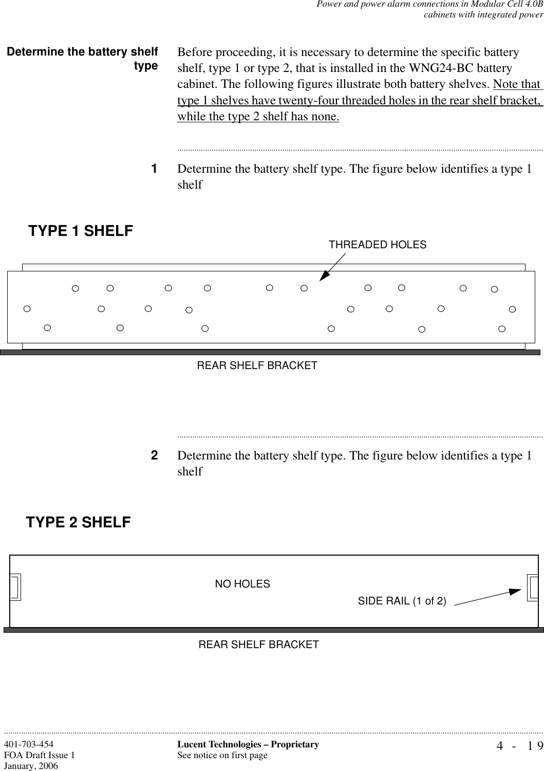 Power and power alarm connections in Modular Cell 4.0Bcabinets with integrated power4- 19Lucent Technologies – ProprietarySee notice on first page401-703-454FOA Draft Issue 1January, 2006............................................................................................................................................................................................................................................................Determine the battery shelftype Before proceeding, it is necessary to determine the specific battery shelf, type 1 or type 2, that is installed in the WNG24-BC battery cabinet. The following figures illustrate both battery shelves. Note that type 1 shelves have twenty-four threaded holes in the rear shelf bracket, while the type 2 shelf has none.............................................................................................................................................................................1Determine the battery shelf type. The figure below identifies a type 1 shelf............................................................................................................................................................................2Determine the battery shelf type. The figure below identifies a type 1 shelfREAR SHELF BRACKETTHREADED HOLESTYPE 1 SHELFREAR SHELF BRACKETNO HOLESSIDE RAIL (1 of 2)TYPE 2 SHELF