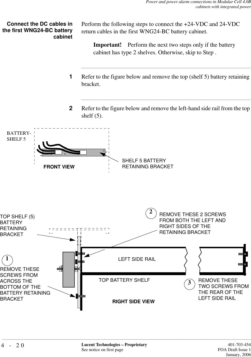 4-20 Lucent Technologies – ProprietarySee notice on first page  401-703-454FOA Draft Issue 1January, 2006...........................................................................................................................................................................................................................................................Power and power alarm connections in Modular Cell 4.0Bcabinets with integrated powerConnect the DC cables inthe first WNG24-BC batterycabinetPerform the following steps to connect the +24-VDC and 24-VDC return cables in the first WNG24-BC battery cabinet.Important! Perform the next two steps only if the battery cabinet has type 2 shelves. Otherwise, skip to Step .............................................................................................................................................................................1Refer to the figure below and remove the top (shelf 5) battery retaining bracket. ............................................................................................................................................................................2Refer to the figure below and remove the left-hand side rail from the top shelf (5).TOP SHELF (5) BATTERYRETAININGBRACKETTOP BATTERY SHELFRIGHT SIDE VIEWREMOVE THESE SCREWS FROM ACROSS THE BOTTOM OF THE BATTERY RETAINING BRACKETREMOVE THESE 2 SCREWS FROM BOTH THE LEFT AND RIGHT SIDES OF THERETAINING BRACKET1REMOVE THESE TWO SCREWS FROM THE REAR OF THE LEFT SIDE RAILLEFT SIDE RAIL23BATTERY-SHELF 5FRONT VIEW SHELF 5 BATTERY RETAINING BRACKET