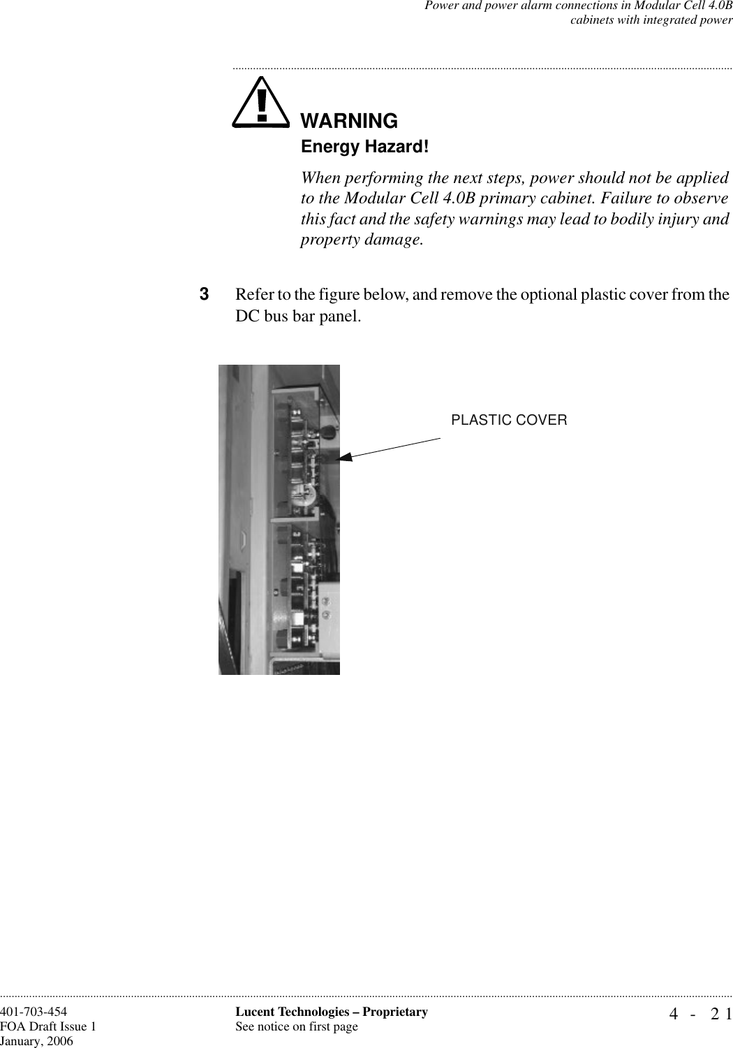 Power and power alarm connections in Modular Cell 4.0Bcabinets with integrated power4- 21Lucent Technologies – ProprietarySee notice on first page401-703-454FOA Draft Issue 1January, 2006............................................................................................................................................................................................................................................................WARNING.............................................................................................................................................................................Energy Hazard!When performing the next steps, power should not be applied to the Modular Cell 4.0B primary cabinet. Failure to observe this fact and the safety warnings may lead to bodily injury and property damage.3Refer to the figure below, and remove the optional plastic cover from the DC bus bar panel.PLASTIC COVER