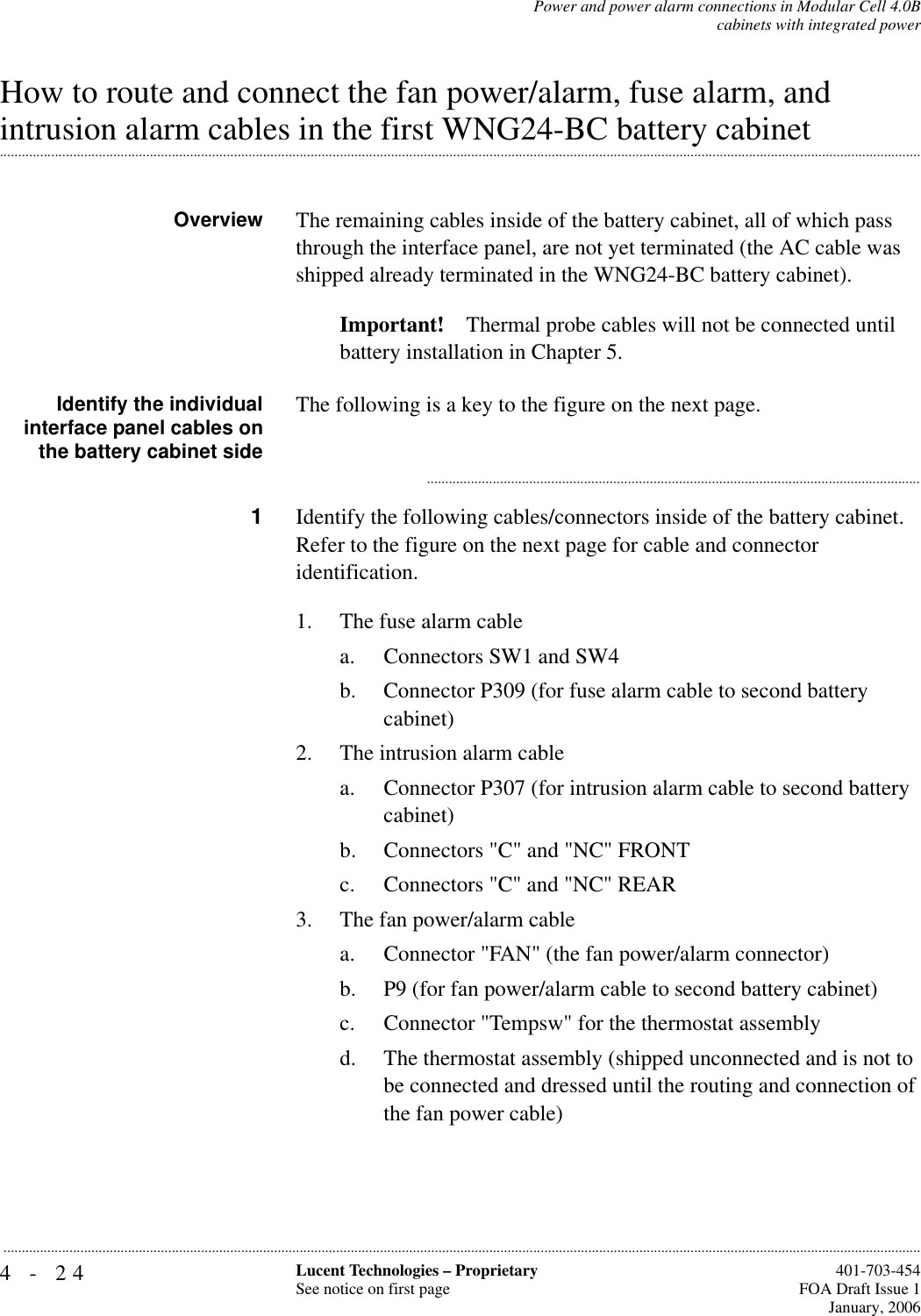 4-24 Lucent Technologies – ProprietarySee notice on first page  401-703-454FOA Draft Issue 1January, 2006...........................................................................................................................................................................................................................................................Power and power alarm connections in Modular Cell 4.0Bcabinets with integrated powerHow to route and connect the fan power/alarm, fuse alarm, and .............................................................................................................................................................................................................................................................intrusion alarm cables in the first WNG24-BC battery cabinetOverview The remaining cables inside of the battery cabinet, all of which pass through the interface panel, are not yet terminated (the AC cable was shipped already terminated in the WNG24-BC battery cabinet). Important! Thermal probe cables will not be connected until battery installation in Chapter 5.Identify the individualinterface panel cables onthe battery cabinet sideThe following is a key to the figure on the next page............................................................................................................................................1Identify the following cables/connectors inside of the battery cabinet. Refer to the figure on the next page for cable and connector identification. 1. The fuse alarm cablea. Connectors SW1 and SW4b. Connector P309 (for fuse alarm cable to second battery cabinet)2. The intrusion alarm cable a. Connector P307 (for intrusion alarm cable to second battery cabinet) b. Connectors &quot;C&quot; and &quot;NC&quot; FRONTc. Connectors &quot;C&quot; and &quot;NC&quot; REAR3. The fan power/alarm cablea. Connector &quot;FAN&quot; (the fan power/alarm connector) b. P9 (for fan power/alarm cable to second battery cabinet) c. Connector &quot;Tempsw&quot; for the thermostat assembly d. The thermostat assembly (shipped unconnected and is not to be connected and dressed until the routing and connection of the fan power cable)