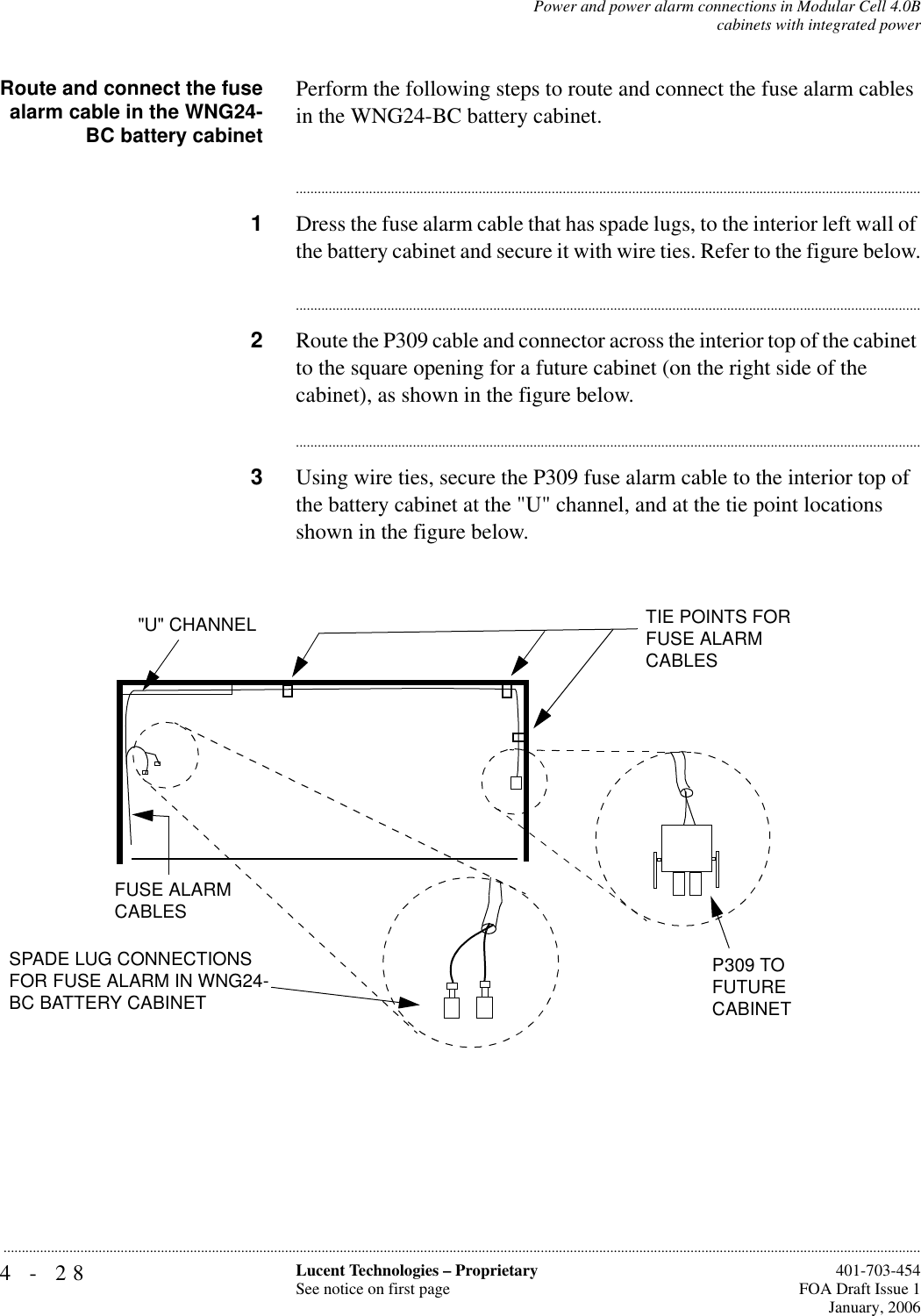 4-28 Lucent Technologies – ProprietarySee notice on first page  401-703-454FOA Draft Issue 1January, 2006...........................................................................................................................................................................................................................................................Power and power alarm connections in Modular Cell 4.0Bcabinets with integrated powerRoute and connect the fusealarm cable in the WNG24-BC battery cabinetPerform the following steps to route and connect the fuse alarm cables in the WNG24-BC battery cabinet.............................................................................................................................................................................1Dress the fuse alarm cable that has spade lugs, to the interior left wall of the battery cabinet and secure it with wire ties. Refer to the figure below.............................................................................................................................................................................2Route the P309 cable and connector across the interior top of the cabinet to the square opening for a future cabinet (on the right side of the cabinet), as shown in the figure below.............................................................................................................................................................................3Using wire ties, secure the P309 fuse alarm cable to the interior top of the battery cabinet at the &quot;U&quot; channel, and at the tie point locations shown in the figure below.FUSE ALARM CABLES&quot;U&quot; CHANNEL TIE POINTS FOR FUSE ALARM CABLESP309 TO FUTURECABINETSPADE LUG CONNECTIONS FOR FUSE ALARM IN WNG24-BC BATTERY CABINET