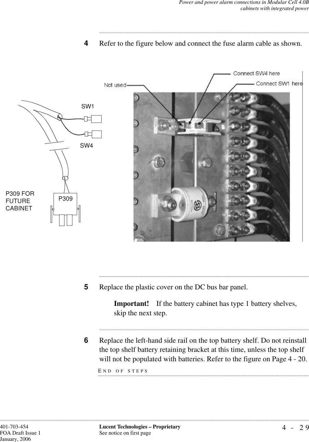 Power and power alarm connections in Modular Cell 4.0Bcabinets with integrated power4- 29Lucent Technologies – ProprietarySee notice on first page401-703-454FOA Draft Issue 1January, 2006........................................................................................................................................................................................................................................................................................................................................................................................................................................4Refer to the figure below and connect the fuse alarm cable as shown.............................................................................................................................................................................5Replace the plastic cover on the DC bus bar panel. Important! If the battery cabinet has type 1 battery shelves, skip the next step.............................................................................................................................................................................6Replace the left-hand side rail on the top battery shelf. Do not reinstall the top shelf battery retaining bracket at this time, unless the top shelf END OF STEPS.............................................................................................................................................................................will not be populated with batteries. Refer to the figure on Page 4 - 20.SW1P309 FOR FUTURE CABINETSW4P309 