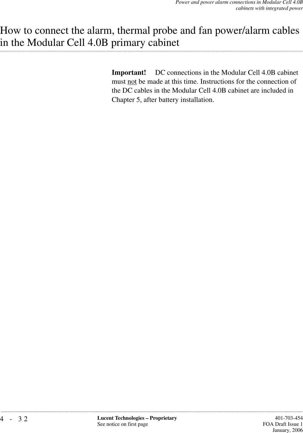 4-32 Lucent Technologies – ProprietarySee notice on first page  401-703-454FOA Draft Issue 1January, 2006...........................................................................................................................................................................................................................................................Power and power alarm connections in Modular Cell 4.0Bcabinets with integrated powerHow to connect the alarm, thermal probe and fan power/alarm cables .............................................................................................................................................................................................................................................................in the Modular Cell 4.0B primary cabinetImportant!  DC connections in the Modular Cell 4.0B cabinet must not be made at this time. Instructions for the connection of the DC cables in the Modular Cell 4.0B cabinet are included in Chapter 5, after battery installation.