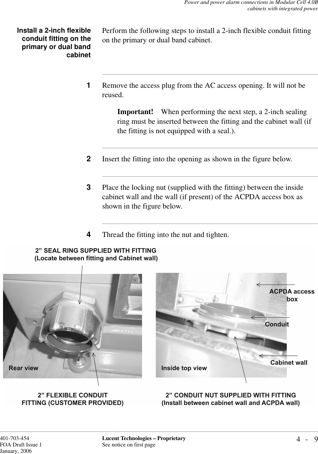 Power and power alarm connections in Modular Cell 4.0Bcabinets with integrated power4- 9Lucent Technologies – ProprietarySee notice on first page401-703-454FOA Draft Issue 1January, 2006............................................................................................................................................................................................................................................................Install a 2-inch flexibleconduit fitting on theprimary or dual bandcabinetPerform the following steps to install a 2-inch flexible conduit fitting on the primary or dual band cabinet. ............................................................................................................................................................................1Remove the access plug from the AC access opening. It will not be reused.Important! When performing the next step, a 2-inch sealing ring must be inserted between the fitting and the cabinet wall (if the fitting is not equipped with a seal.).............................................................................................................................................................................2Insert the fitting into the opening as shown in the figure below.............................................................................................................................................................................3Place the locking nut (supplied with the fitting) between the inside cabinet wall and the wall (if present) of the ACPDA access box as shown in the figure below.............................................................................................................................................................................4Thread the fitting into the nut and tighten.