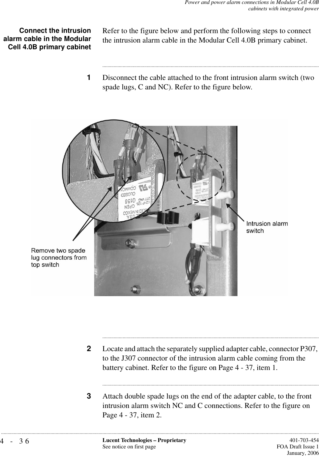 4-36 Lucent Technologies – ProprietarySee notice on first page  401-703-454FOA Draft Issue 1January, 2006...........................................................................................................................................................................................................................................................Power and power alarm connections in Modular Cell 4.0Bcabinets with integrated powerConnect the intrusionalarm cable in the ModularCell 4.0B primary cabinetRefer to the figure below and perform the following steps to connect the intrusion alarm cable in the Modular Cell 4.0B primary cabinet. ............................................................................................................................................................................1Disconnect the cable attached to the front intrusion alarm switch (two spade lugs, C and NC). Refer to the figure below.............................................................................................................................................................................2Locate and attach the separately supplied adapter cable, connector P307, to the J307 connector of the intrusion alarm cable coming from the battery cabinet. Refer to the figure on Page 4 - 37, item 1.............................................................................................................................................................................3Attach double spade lugs on the end of the adapter cable, to the front intrusion alarm switch NC and C connections. Refer to the figure on Page 4 - 37, item 2.