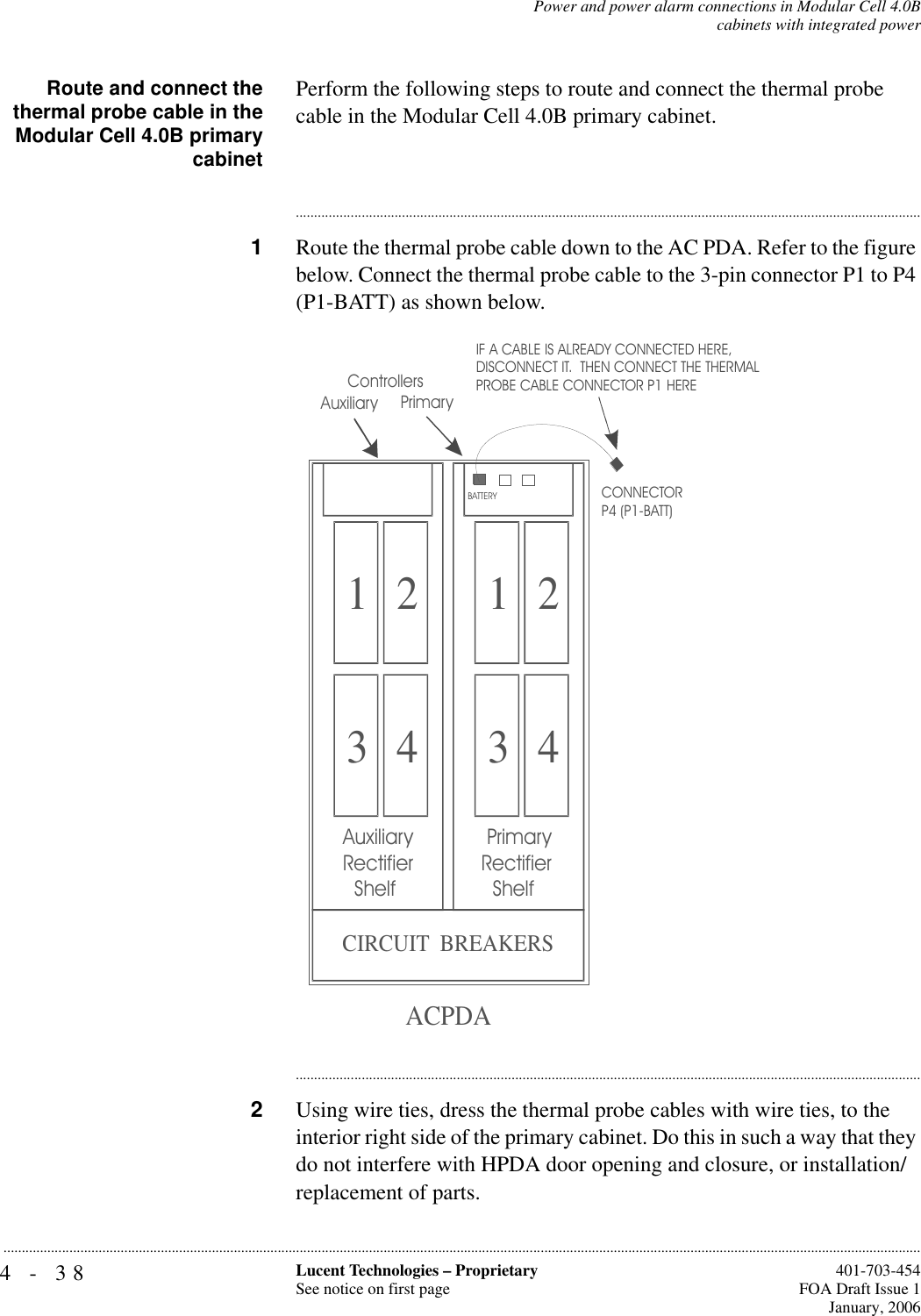 4-38 Lucent Technologies – ProprietarySee notice on first page  401-703-454FOA Draft Issue 1January, 2006...........................................................................................................................................................................................................................................................Power and power alarm connections in Modular Cell 4.0Bcabinets with integrated powerRoute and connect thethermal probe cable in theModular Cell 4.0B primarycabinetPerform the following steps to route and connect the thermal probe cable in the Modular Cell 4.0B primary cabinet.............................................................................................................................................................................1Route the thermal probe cable down to the AC PDA. Refer to the figure below. Connect the thermal probe cable to the 3-pin connector P1 to P4 (P1-BATT) as shown below.............................................................................................................................................................................2Using wire ties, dress the thermal probe cables with wire ties, to the interior right side of the primary cabinet. Do this in such a way that they do not interfere with HPDA door opening and closure, or installation/replacement of parts.1 23 41 23 4 PrimaryRectifier   ShelfAuxiliaryRectifier   ShelfCIRCUIT  BREAKERSACPDAIF A CABLE IS ALREADY CONNECTED HERE,DISCONNECT IT.  THEN CONNECT THE THERMALPROBE CABLE CONNECTOR P1 HERE  PrimaryControllersBATTERYCONNECTOR P4 (P1-BATT)  Auxiliary