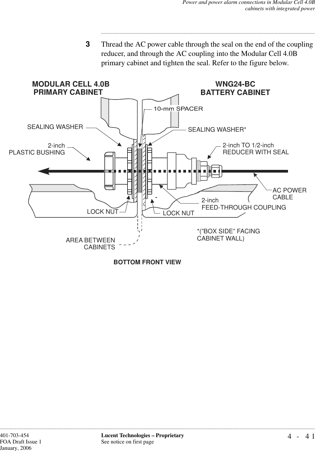 Power and power alarm connections in Modular Cell 4.0Bcabinets with integrated power4- 41Lucent Technologies – ProprietarySee notice on first page401-703-454FOA Draft Issue 1January, 2006........................................................................................................................................................................................................................................................................................................................................................................................................................................3Thread the AC power cable through the seal on the end of the coupling reducer, and through the AC coupling into the Modular Cell 4.0B primary cabinet and tighten the seal. Refer to the figure below. BOTTOM FRONT VIEWSEALING WASHER*AREA BETWEEN  CABINETSLOCK NUT2-inch PLASTIC BUSHINGSEALING WASHERLOCK NUTMODULAR CELL 4.0BPRIMARY CABINETWNG24-BCBATTERY CABINET2-inch TO 1/2-inchREDUCER WITH SEAL*(”BOX SIDE” FACINGCABINET WALL)2-inchFEED-THROUGH COUPLINGAC POWERCABLE