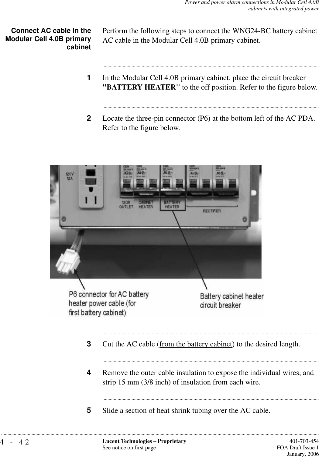 4-42 Lucent Technologies – ProprietarySee notice on first page  401-703-454FOA Draft Issue 1January, 2006...........................................................................................................................................................................................................................................................Power and power alarm connections in Modular Cell 4.0Bcabinets with integrated powerConnect AC cable in theModular Cell 4.0B primarycabinetPerform the following steps to connect the WNG24-BC battery cabinet AC cable in the Modular Cell 4.0B primary cabinet.............................................................................................................................................................................1In the Modular Cell 4.0B primary cabinet, place the circuit breaker &quot;BATTERY HEATER&quot; to the off position. Refer to the figure below.............................................................................................................................................................................2Locate the three-pin connector (P6) at the bottom left of the AC PDA. Refer to the figure below.............................................................................................................................................................................3Cut the AC cable (from the battery cabinet) to the desired length.............................................................................................................................................................................4Remove the outer cable insulation to expose the individual wires, and strip 15 mm (3/8 inch) of insulation from each wire.............................................................................................................................................................................5Slide a section of heat shrink tubing over the AC cable.