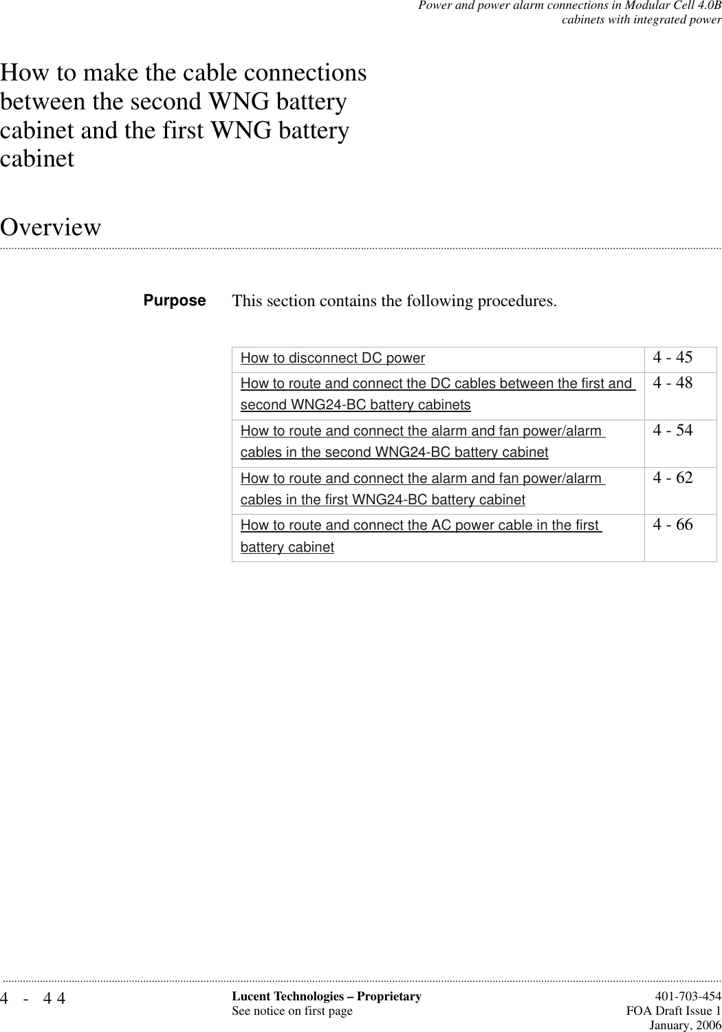 4-44 Lucent Technologies – ProprietarySee notice on first page  401-703-454FOA Draft Issue 1January, 2006...........................................................................................................................................................................................................................................................Power and power alarm connections in Modular Cell 4.0Bcabinets with integrated powerHow to make the cable connections between the second WNG battery cabinet and the first WNG battery cabinet.............................................................................................................................................................................................................................................................OverviewPurpose This section contains the following procedures.How to disconnect DC power 4 - 45How to route and connect the DC cables between the first and second WNG24-BC battery cabinets4 - 48How to route and connect the alarm and fan power/alarm cables in the second WNG24-BC battery cabinet4 - 54How to route and connect the alarm and fan power/alarm cables in the first WNG24-BC battery cabinet4 - 62How to route and connect the AC power cable in the first battery cabinet4 - 66