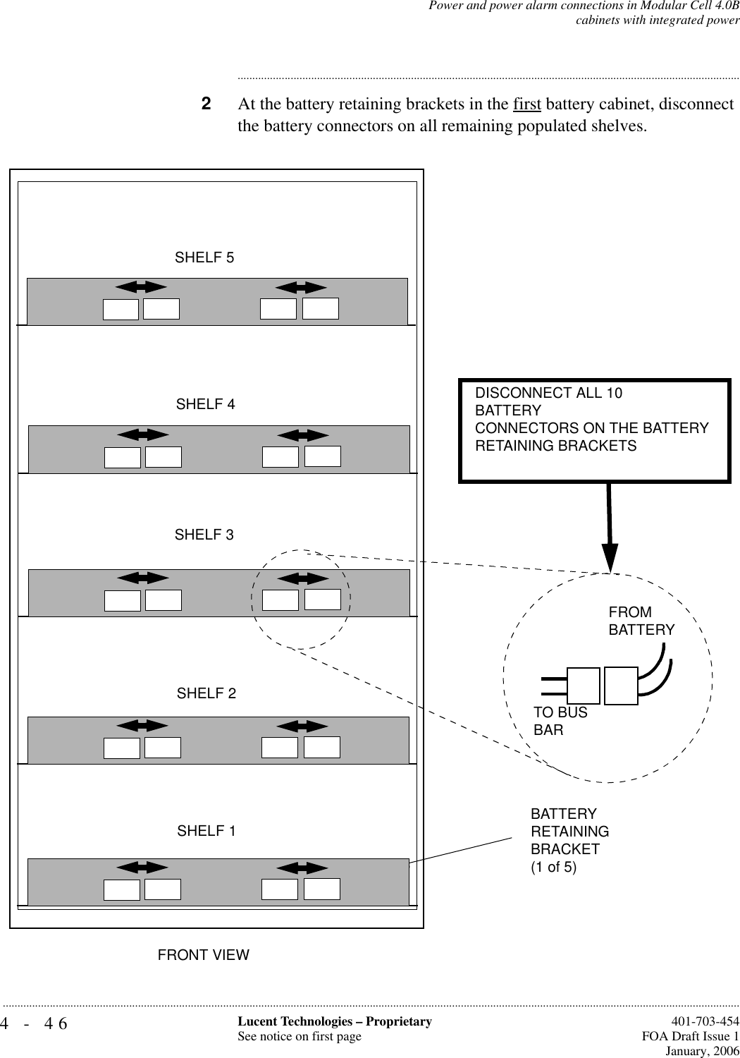 4-46 Lucent Technologies – ProprietarySee notice on first page  401-703-454FOA Draft Issue 1January, 2006...........................................................................................................................................................................................................................................................Power and power alarm connections in Modular Cell 4.0Bcabinets with integrated power............................................................................................................................................................................2At the battery retaining brackets in the first battery cabinet, disconnect the battery connectors on all remaining populated shelves. TO BUS BARFROM BATTERYFRONT VIEW DISCONNECT ALL 10BATTERYCONNECTORS ON THE BATTERY RETAINING BRACKETSBATTERYRETAININGBRACKET(1 of 5)SHELF 1SHELF 2SHELF 4SHELF 5SHELF 3