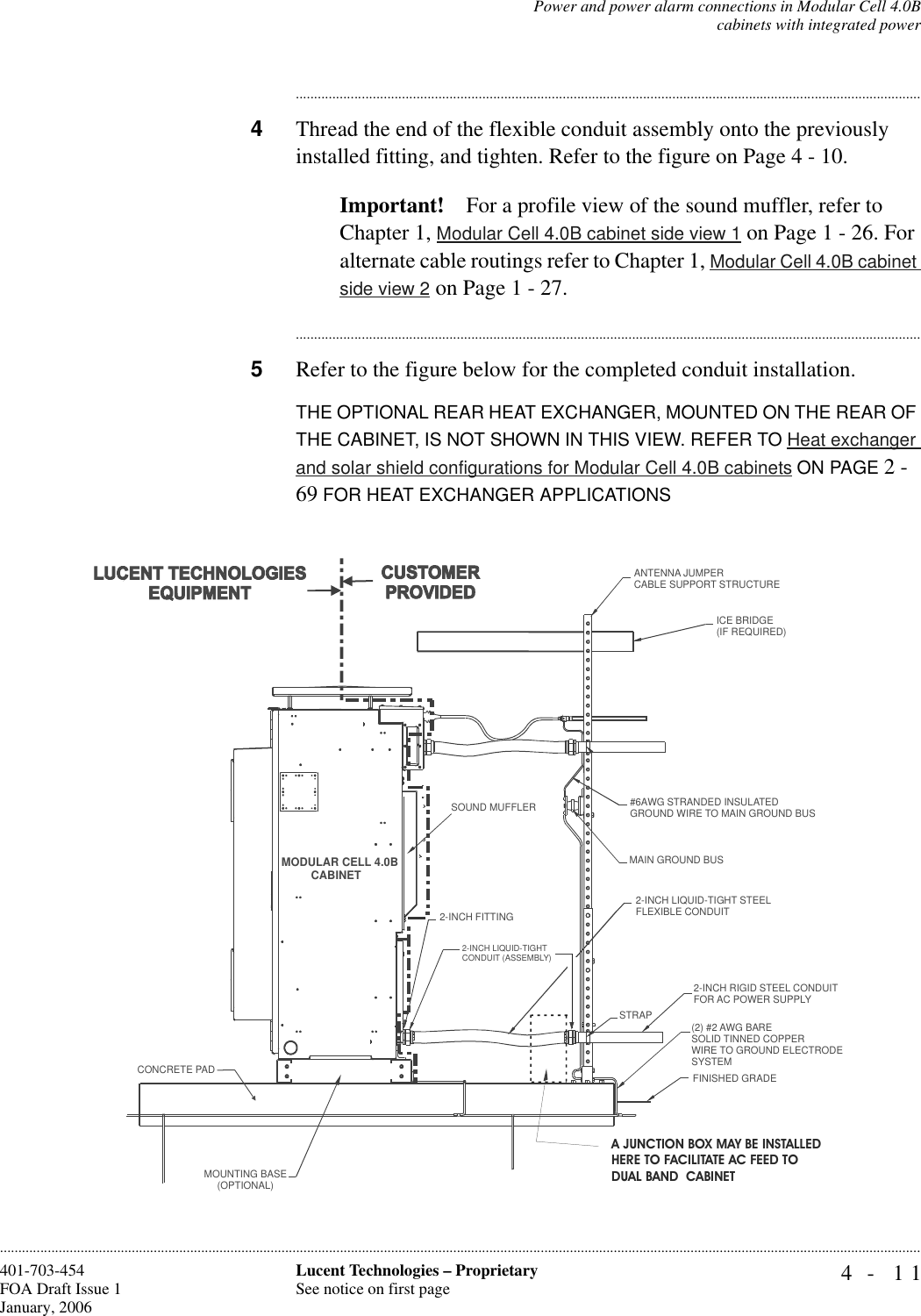 Power and power alarm connections in Modular Cell 4.0Bcabinets with integrated power4- 11Lucent Technologies – ProprietarySee notice on first page401-703-454FOA Draft Issue 1January, 2006........................................................................................................................................................................................................................................................................................................................................................................................................................................4Thread the end of the flexible conduit assembly onto the previously installed fitting, and tighten. Refer to the figure on Page 4 - 10.Important! For a profile view of the sound muffler, refer to Chapter 1, Modular Cell 4.0B cabinet side view 1 on Page 1 - 26. For alternate cable routings refer to Chapter 1, Modular Cell 4.0B cabinet side view 2 on Page 1 - 27.............................................................................................................................................................................5Refer to the figure below for the completed conduit installation.THE OPTIONAL REAR HEAT EXCHANGER, MOUNTED ON THE REAR OF THE CABINET, IS NOT SHOWN IN THIS VIEW. REFER TO Heat exchanger and solar shield configurations for Modular Cell 4.0B cabinets ON PAGE 2 - 69 FOR HEAT EXCHANGER APPLICATIONSMODULAR CELL 4.0BCABINETANTENNA JUMPERCABLE SUPPORT STRUCTUREICE BRIDGE (IF REQUIRED)#6AWG STRANDED INSULATED GROUND WIRE TO MAIN GROUND BUSMAIN GROUND BUS2-INCH LIQUID-TIGHT STEELFLEXIBLE CONDUIT2-INCH FITTING2-INCH LIQUID-TIGHTCONDUIT (ASSEMBLY)STRAP2-INCH RIGID STEEL CONDUITFOR AC POWER SUPPLY(2) #2 AWG BARESOLID TINNED COPPERWIRE TO GROUND ELECTRODESYSTEMFINISHED GRADEMOUNTING BASE(OPTIONAL)CONCRETE PADSOUND MUFFLERA JUNCTION BOX MAY BE INSTALLED HERE TO FACILITATE AC FEED TO DUAL BAND  CABINET