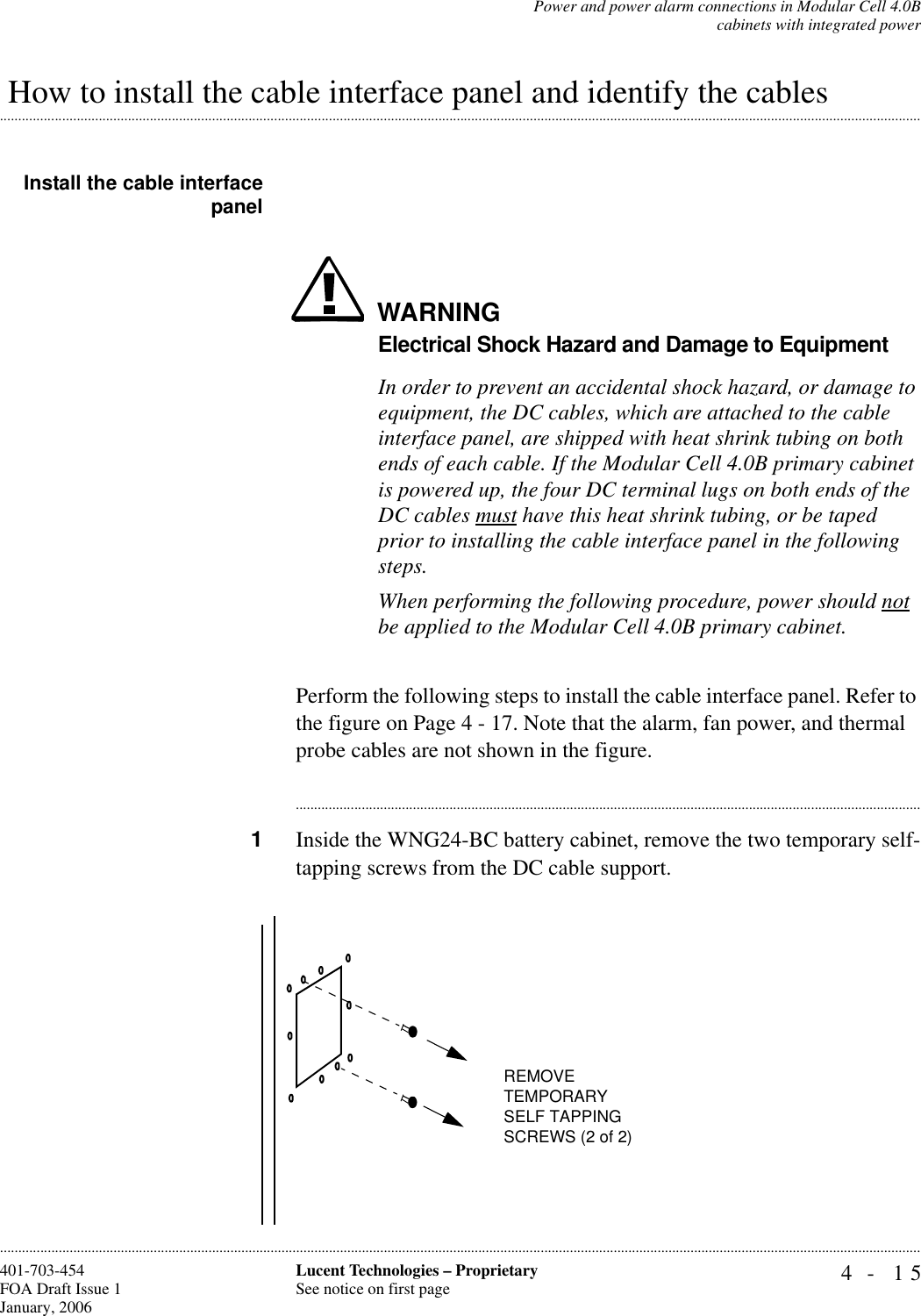 Power and power alarm connections in Modular Cell 4.0Bcabinets with integrated power4- 15Lucent Technologies – ProprietarySee notice on first page401-703-454FOA Draft Issue 1January, 2006......................................................................................................................................................................................................................................................................................................................................................................................................................................................................................................................... How to install the cable interface panel and identify the cablesInstall the cable interfacepanelWARNINGElectrical Shock Hazard and Damage to EquipmentIn order to prevent an accidental shock hazard, or damage to equipment, the DC cables, which are attached to the cable interface panel, are shipped with heat shrink tubing on both ends of each cable. If the Modular Cell 4.0B primary cabinet is powered up, the four DC terminal lugs on both ends of the DC cables must have this heat shrink tubing, or be taped prior to installing the cable interface panel in the following steps.When performing the following procedure, power should not be applied to the Modular Cell 4.0B primary cabinet. Perform the following steps to install the cable interface panel. Refer to the figure on Page 4 - 17. Note that the alarm, fan power, and thermal probe cables are not shown in the figure.............................................................................................................................................................................1Inside the WNG24-BC battery cabinet, remove the two temporary self-tapping screws from the DC cable support.REMOVE TEMPORARYSELF TAPPING SCREWS (2 of 2)