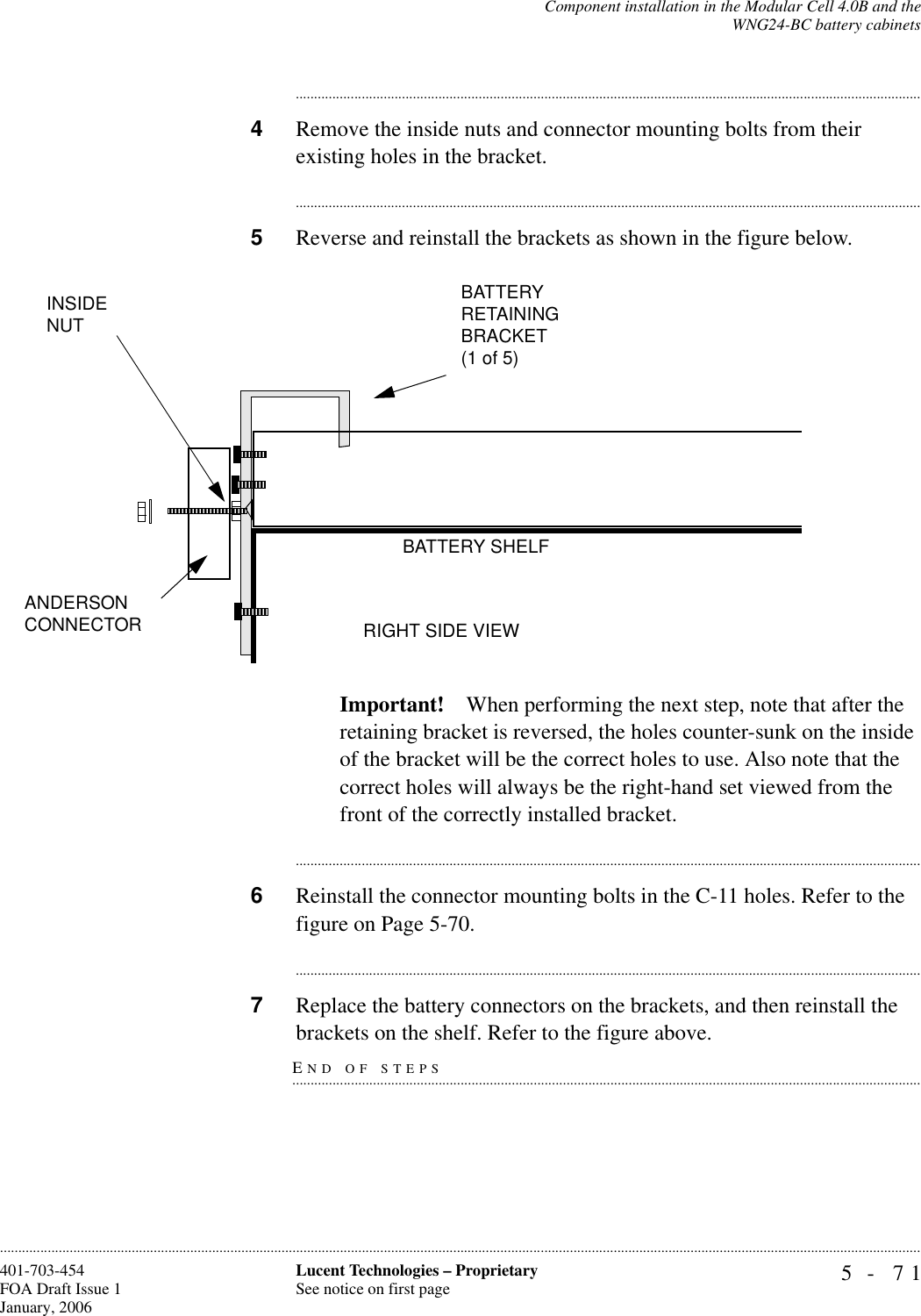 Component installation in the Modular Cell 4.0B and theWNG24-BC battery cabinets5- 71Lucent Technologies – ProprietarySee notice on first page401-703-454FOA Draft Issue 1January, 2006........................................................................................................................................................................................................................................................................................................................................................................................................................................4Remove the inside nuts and connector mounting bolts from their existing holes in the bracket.............................................................................................................................................................................5Reverse and reinstall the brackets as shown in the figure below. Important! When performing the next step, note that after the retaining bracket is reversed, the holes counter-sunk on the inside of the bracket will be the correct holes to use. Also note that the correct holes will always be the right-hand set viewed from the front of the correctly installed bracket.............................................................................................................................................................................6Reinstall the connector mounting bolts in the C-11 holes. Refer to the figure on Page 5-70.............................................................................................................................................................................7Replace the battery connectors on the brackets, and then reinstall the END OF STEPS.............................................................................................................................................................................brackets on the shelf. Refer to the figure above.BATTERYRETAININGBRACKET(1 of 5)BATTERY SHELFRIGHT SIDE VIEWANDERSON CONNECTORINSIDE NUT