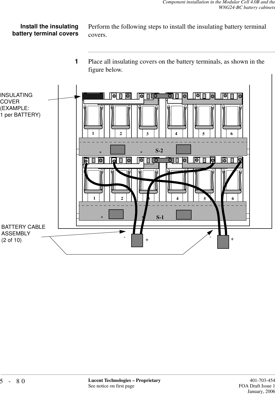 5-80 Lucent Technologies – ProprietarySee notice on first page  401-703-454FOA Draft Issue 1January, 2006...........................................................................................................................................................................................................................................................Component installation in the Modular Cell 4.0B and theWNG24-BC battery cabinetsInstall the insulatingbattery terminal covers Perform the following steps to install the insulating battery terminal covers.............................................................................................................................................................................1Place all insulating covers on the battery terminals, as shown in the figure below.S-1S-2123456123456INSULATINGCOVER(EXAMPLE:1 per BATTERY)-+-+BATTERY CABLE ASSEMBLY (2 of 10)