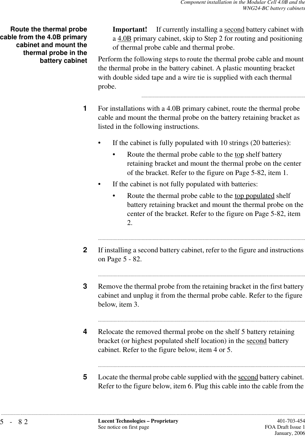 5-82 Lucent Technologies – ProprietarySee notice on first page  401-703-454FOA Draft Issue 1January, 2006...........................................................................................................................................................................................................................................................Component installation in the Modular Cell 4.0B and theWNG24-BC battery cabinetsRoute the thermal probecable from the 4.0B primarycabinet and mount thethermal probe in thebattery cabinetImportant!  If currently installing a second battery cabinet with a 4.0B primary cabinet, skip to Step 2 for routing and positioning of thermal probe cable and thermal probe.Perform the following steps to route the thermal probe cable and mount the thermal probe in the battery cabinet. A plastic mounting bracket with double sided tape and a wire tie is supplied with each thermal probe............................................................................................................................................1For installations with a 4.0B primary cabinet, route the thermal probe cable and mount the thermal probe on the battery retaining bracket as listed in the following instructions. • If the cabinet is fully populated with 10 strings (20 batteries):• Route the thermal probe cable to the top shelf battery retaining bracket and mount the thermal probe on the center of the bracket. Refer to the figure on Page 5-82, item 1.• If the cabinet is not fully populated with batteries:• Route the thermal probe cable to the top populated shelf battery retaining bracket and mount the thermal probe on the center of the bracket. Refer to the figure on Page 5-82, item 2.............................................................................................................................................................................2If installing a second battery cabinet, refer to the figure and instructions on Page 5 - 82. ............................................................................................................................................................................3Remove the thermal probe from the retaining bracket in the first battery cabinet and unplug it from the thermal probe cable. Refer to the figure below, item 3. ............................................................................................................................................................................4Relocate the removed thermal probe on the shelf 5 battery retaining bracket (or highest populated shelf location) in the second battery cabinet. Refer to the figure below, item 4 or 5. ............................................................................................................................................................................5Locate the thermal probe cable supplied with the second battery cabinet. Refer to the figure below, item 6. Plug this cable into the cable from the 