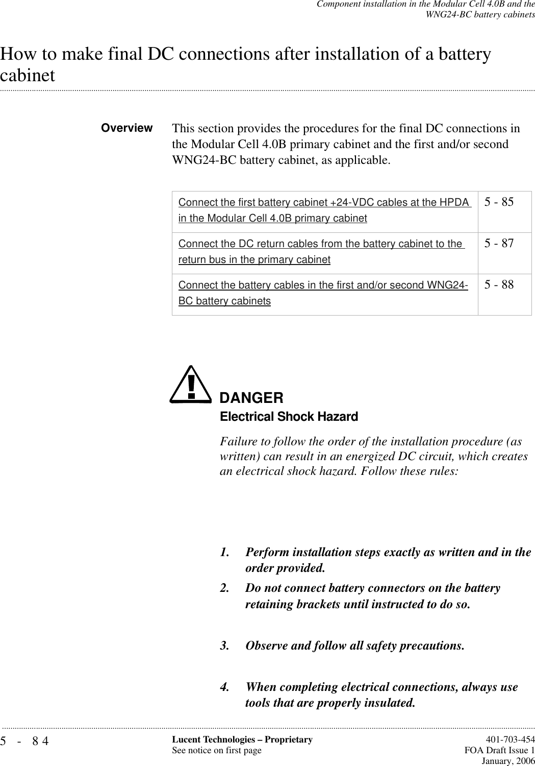 5-84 Lucent Technologies – ProprietarySee notice on first page  401-703-454FOA Draft Issue 1January, 2006...........................................................................................................................................................................................................................................................Component installation in the Modular Cell 4.0B and theWNG24-BC battery cabinetsHow to make final DC connections after installation of a battery .............................................................................................................................................................................................................................................................cabinetOverview This section provides the procedures for the final DC connections in the Modular Cell 4.0B primary cabinet and the first and/or second WNG24-BC battery cabinet, as applicable.DANGERElectrical Shock HazardFailure to follow the order of the installation procedure (as written) can result in an energized DC circuit, which creates an electrical shock hazard. Follow these rules:1. Perform installation steps exactly as written and in the order provided. 2. Do not connect battery connectors on the battery retaining brackets until instructed to do so.3. Observe and follow all safety precautions.4. When completing electrical connections, always use tools that are properly insulated.Connect the first battery cabinet +24-VDC cables at the HPDA in the Modular Cell 4.0B primary cabinet5 - 85Connect the DC return cables from the battery cabinet to the return bus in the primary cabinet5 - 87Connect the battery cables in the first and/or second WNG24-BC battery cabinets5 - 88