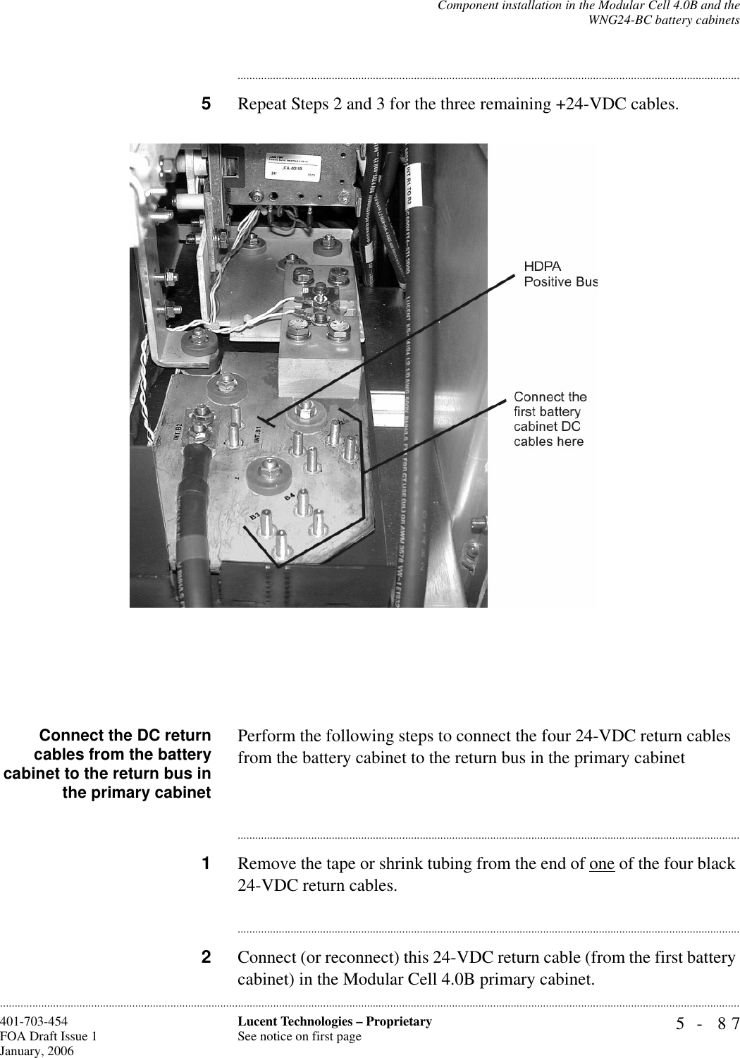 Component installation in the Modular Cell 4.0B and theWNG24-BC battery cabinets5- 87Lucent Technologies – ProprietarySee notice on first page401-703-454FOA Draft Issue 1January, 2006........................................................................................................................................................................................................................................................................................................................................................................................................................................5Repeat Steps 2 and 3 for the three remaining +24-VDC cables. Connect the DC returncables from the batterycabinet to the return bus inthe primary cabinetPerform the following steps to connect the four 24-VDC return cables from the battery cabinet to the return bus in the primary cabinet ............................................................................................................................................................................1Remove the tape or shrink tubing from the end of one of the four black 24-VDC return cables.............................................................................................................................................................................2Connect (or reconnect) this 24-VDC return cable (from the first battery cabinet) in the Modular Cell 4.0B primary cabinet.