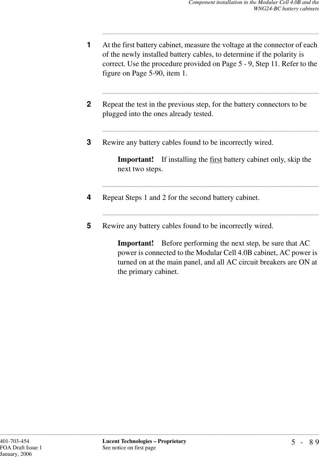Component installation in the Modular Cell 4.0B and theWNG24-BC battery cabinets5- 89Lucent Technologies – ProprietarySee notice on first page401-703-454FOA Draft Issue 1January, 2006........................................................................................................................................................................................................................................................................................................................................................................................................................................1At the first battery cabinet, measure the voltage at the connector of each of the newly installed battery cables, to determine if the polarity is correct. Use the procedure provided on Page 5 - 9, Step 11. Refer to the figure on Page 5-90, item 1.............................................................................................................................................................................2Repeat the test in the previous step, for the battery connectors to be plugged into the ones already tested.............................................................................................................................................................................3Rewire any battery cables found to be incorrectly wired.Important! If installing the first battery cabinet only, skip the next two steps.............................................................................................................................................................................4Repeat Steps 1 and 2 for the second battery cabinet.............................................................................................................................................................................5Rewire any battery cables found to be incorrectly wired.Important! Before performing the next step, be sure that AC power is connected to the Modular Cell 4.0B cabinet, AC power is turned on at the main panel, and all AC circuit breakers are ON at the primary cabinet.