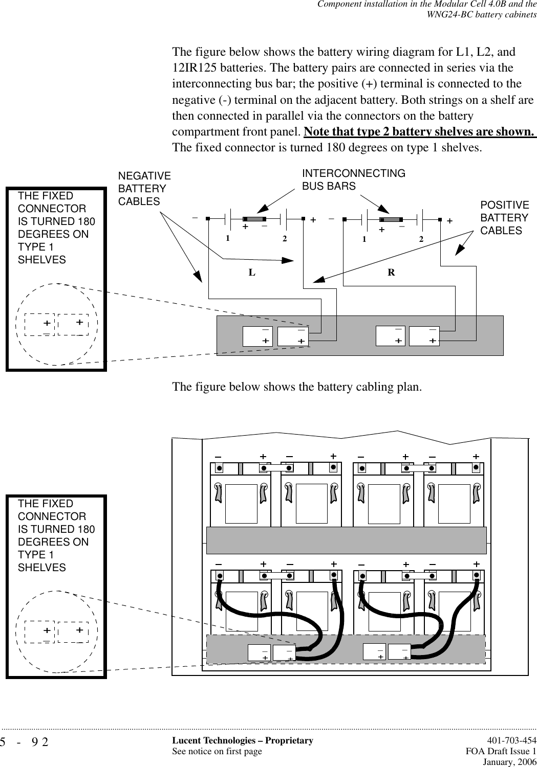 5-92 Lucent Technologies – ProprietarySee notice on first page  401-703-454FOA Draft Issue 1January, 2006...........................................................................................................................................................................................................................................................Component installation in the Modular Cell 4.0B and theWNG24-BC battery cabinetsThe figure below shows the battery wiring diagram for L1, L2, and 12IR125 batteries. The battery pairs are connected in series via the interconnecting bus bar; the positive (+) terminal is connected to the negative (-) terminal on the adjacent battery. Both strings on a shelf are then connected in parallel via the connectors on the battery compartment front panel. Note that type 2 battery shelves are shown. The fixed connector is turned 180 degrees on type 1 shelves.The figure below shows the battery cabling plan. 12+__12+__++LRNEGATIVE BATTERYCABLES POSITIVE BATTERYCABLESINTERCONNECTINGBUS BARS+_+_+_+_+_+_THE FIXED CONNECTOR IS TURNED 180 DEGREES ON TYPE 1 SHELVES+_+_THE FIXED CONNECTOR IS TURNED 180 DEGREES ON TYPE 1 SHELVES++__++__