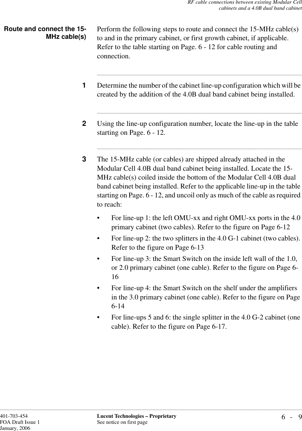 RF cable connections between existing Modular Cellcabinets and a 4.0B dual band cabinet6- 9Lucent Technologies – ProprietarySee notice on first page401-703-454FOA Draft Issue 1January, 2006............................................................................................................................................................................................................................................................Route and connect the 15-MHz cable(s) Perform the following steps to route and connect the 15-MHz cable(s) to and in the primary cabinet, or first growth cabinet, if applicable. Refer to the table starting on Page. 6 - 12 for cable routing and connection.............................................................................................................................................................................1Determine the number of the cabinet line-up configuration which will be created by the addition of the 4.0B dual band cabinet being installed.............................................................................................................................................................................2Using the line-up configuration number, locate the line-up in the table starting on Page. 6 - 12.............................................................................................................................................................................3The 15-MHz cable (or cables) are shipped already attached in the Modular Cell 4.0B dual band cabinet being installed. Locate the 15-MHz cable(s) coiled inside the bottom of the Modular Cell 4.0B dual band cabinet being installed. Refer to the applicable line-up in the table starting on Page. 6 - 12, and uncoil only as much of the cable as required to reach: • For line-up 1: the left OMU-xx and right OMU-xx ports in the 4.0 primary cabinet (two cables). Refer to the figure on Page 6-12• For line-up 2: the two splitters in the 4.0 G-1 cabinet (two cables). Refer to the figure on Page 6-13• For line-up 3: the Smart Switch on the inside left wall of the 1.0, or 2.0 primary cabinet (one cable). Refer to the figure on Page 6-16• For line-up 4: the Smart Switch on the shelf under the amplifiers in the 3.0 primary cabinet (one cable). Refer to the figure on Page 6-14• For line-ups 5 and 6: the single splitter in the 4.0 G-2 cabinet (one cable). Refer to the figure on Page 6-17. 