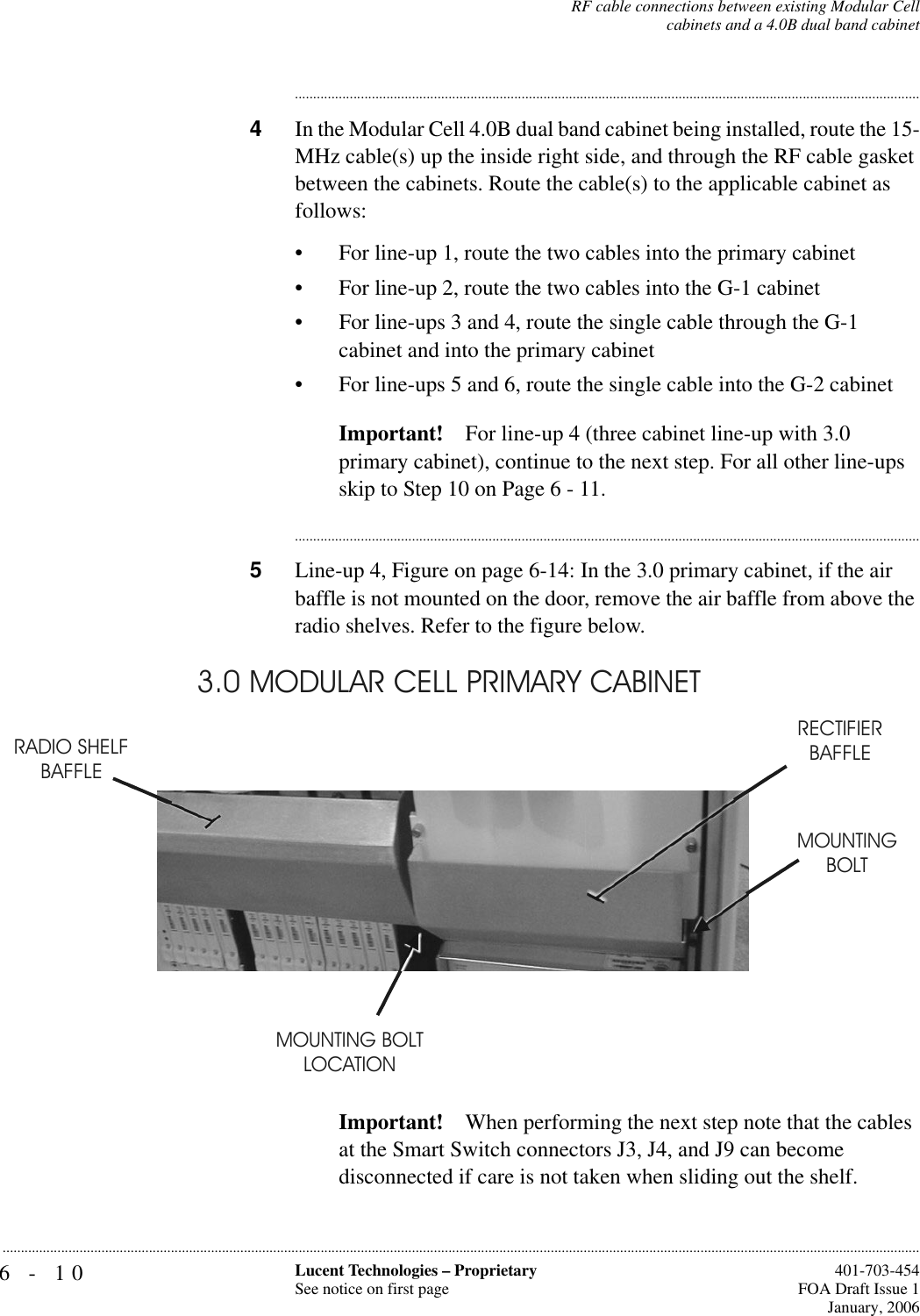 6-10 Lucent Technologies – ProprietarySee notice on first page  401-703-454FOA Draft Issue 1January, 2006...........................................................................................................................................................................................................................................................RF cable connections between existing Modular Cellcabinets and a 4.0B dual band cabinet............................................................................................................................................................................4In the Modular Cell 4.0B dual band cabinet being installed, route the 15-MHz cable(s) up the inside right side, and through the RF cable gasket between the cabinets. Route the cable(s) to the applicable cabinet as follows:• For line-up 1, route the two cables into the primary cabinet• For line-up 2, route the two cables into the G-1 cabinet• For line-ups 3 and 4, route the single cable through the G-1 cabinet and into the primary cabinet• For line-ups 5 and 6, route the single cable into the G-2 cabinetImportant! For line-up 4 (three cabinet line-up with 3.0 primary cabinet), continue to the next step. For all other line-ups skip to Step 10 on Page 6 - 11.............................................................................................................................................................................5Line-up 4, Figure on page 6-14: In the 3.0 primary cabinet, if the air baffle is not mounted on the door, remove the air baffle from above the radio shelves. Refer to the figure below.Important! When performing the next step note that the cables at the Smart Switch connectors J3, J4, and J9 can become disconnected if care is not taken when sliding out the shelf.RADIO SHELF BAFFLERECTIFIER BAFFLEMOUNTING BOLT LOCATIONMOUNTINGBOLT 3.0 MODULAR CELL PRIMARY CABINET