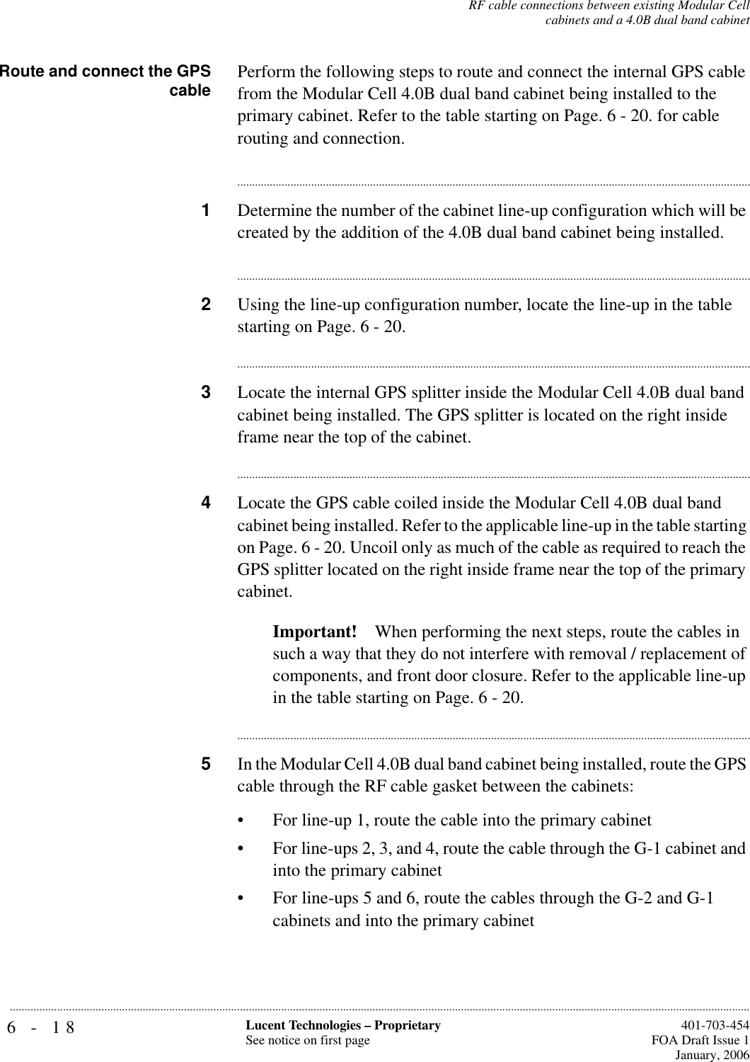 6-18 Lucent Technologies – ProprietarySee notice on first page  401-703-454FOA Draft Issue 1January, 2006...........................................................................................................................................................................................................................................................RF cable connections between existing Modular Cellcabinets and a 4.0B dual band cabinetRoute and connect the GPScable Perform the following steps to route and connect the internal GPS cable from the Modular Cell 4.0B dual band cabinet being installed to the primary cabinet. Refer to the table starting on Page. 6 - 20. for cable routing and connection. ...............................................................................................................................................................................1Determine the number of the cabinet line-up configuration which will be created by the addition of the 4.0B dual band cabinet being installed................................................................................................................................................................................2Using the line-up configuration number, locate the line-up in the table starting on Page. 6 - 20................................................................................................................................................................................3Locate the internal GPS splitter inside the Modular Cell 4.0B dual band cabinet being installed. The GPS splitter is located on the right inside frame near the top of the cabinet. ...............................................................................................................................................................................4Locate the GPS cable coiled inside the Modular Cell 4.0B dual band cabinet being installed. Refer to the applicable line-up in the table starting on Page. 6 - 20. Uncoil only as much of the cable as required to reach the GPS splitter located on the right inside frame near the top of the primary cabinet. Important! When performing the next steps, route the cables in such a way that they do not interfere with removal / replacement of components, and front door closure. Refer to the applicable line-up in the table starting on Page. 6 - 20. ...............................................................................................................................................................................5In the Modular Cell 4.0B dual band cabinet being installed, route the GPS cable through the RF cable gasket between the cabinets:• For line-up 1, route the cable into the primary cabinet• For line-ups 2, 3, and 4, route the cable through the G-1 cabinet and into the primary cabinet• For line-ups 5 and 6, route the cables through the G-2 and G-1 cabinets and into the primary cabinet