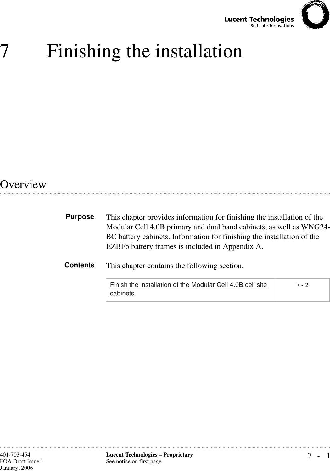 7- 1Lucent Technologies – ProprietarySee notice on first page401-703-454FOA Draft Issue 1January, 2006 ............................................................................................................................................................................................................................................................7 Finishing the installation .............................................................................................................................................................................................................................................................OverviewPurpose This chapter provides information for finishing the installation of the Modular Cell 4.0B primary and dual band cabinets, as well as WNG24-BC battery cabinets. Information for finishing the installation of the EZBFo battery frames is included in Appendix A.Contents This chapter contains the following section.Finish the installation of the Modular Cell 4.0B cell site cabinets7 - 2