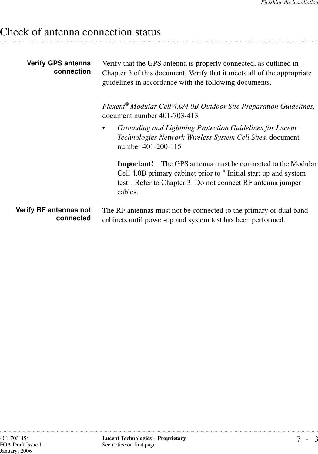 Finishing the installation7- 3Lucent Technologies – ProprietarySee notice on first page401-703-454FOA Draft Issue 1January, 2006.........................................................................................................................................................................................................................................................................................................................................................................................................................................................................................................................Check of antenna connection status Verify GPS antennaconnection Verify that the GPS antenna is properly connected, as outlined in Chapter 3 of this document. Verify that it meets all of the appropriate guidelines in accordance with the following documents. Flexent Modular Cell 4.0/4.0B Outdoor Site Preparation Guidelines, document number 401-703-413•Grounding and Lightning Protection Guidelines for Lucent Technologies Network Wireless System Cell Sites, document number 401-200-115Important! The GPS antenna must be connected to the Modular Cell 4.0B primary cabinet prior to &quot; Initial start up and system test&quot;. Refer to Chapter 3. Do not connect RF antenna jumper cables.Verify RF antennas notconnected The RF antennas must not be connected to the primary or dual band cabinets until power-up and system test has been performed.