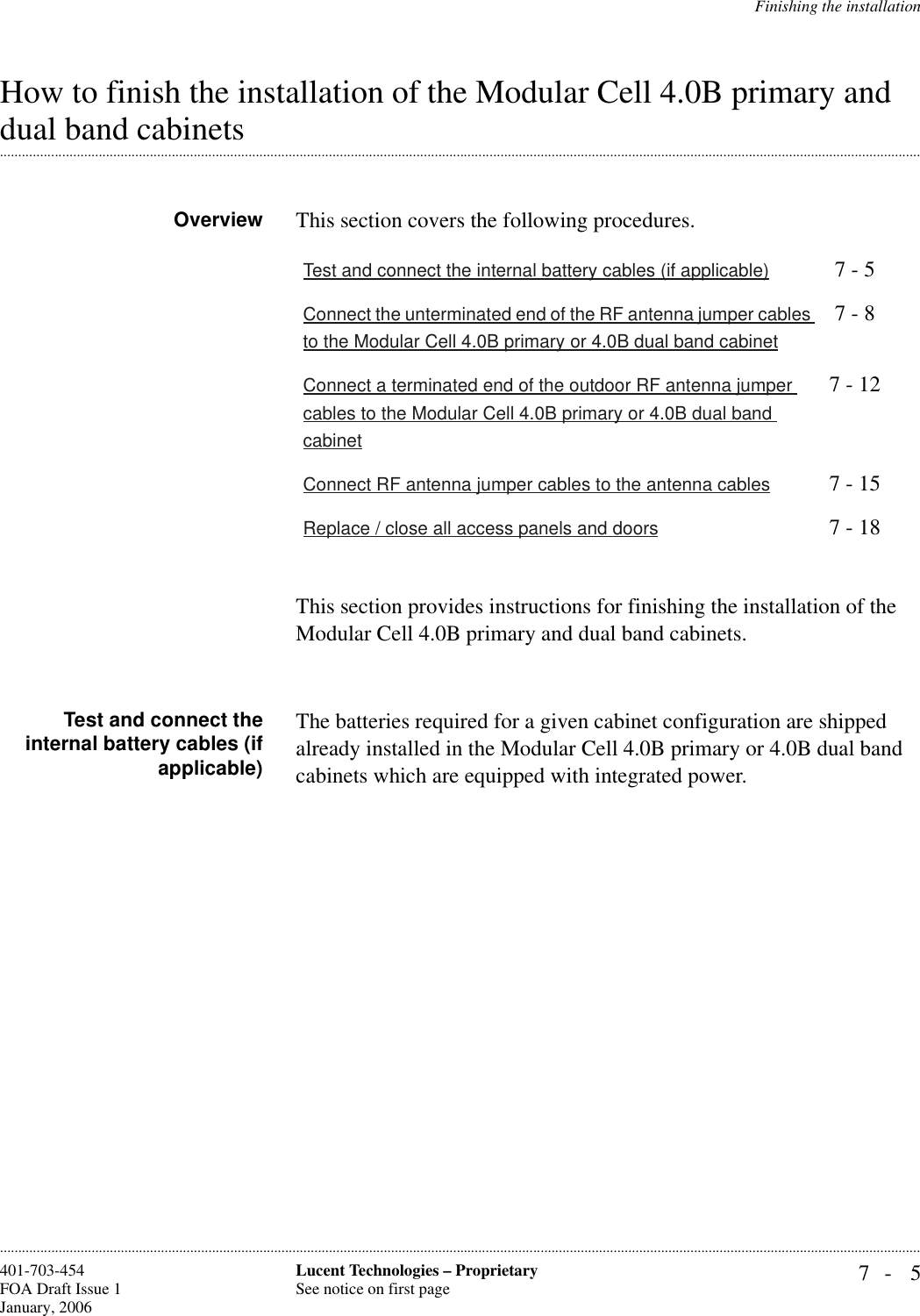 Finishing the installation7- 5Lucent Technologies – ProprietarySee notice on first page401-703-454FOA Draft Issue 1January, 2006............................................................................................................................................................................................................................................................How to finish the installation of the Modular Cell 4.0B primary and .............................................................................................................................................................................................................................................................dual band cabinets Overview This section covers the following procedures.This section provides instructions for finishing the installation of the Modular Cell 4.0B primary and dual band cabinets.Test and connect theinternal battery cables (ifapplicable)The batteries required for a given cabinet configuration are shipped already installed in the Modular Cell 4.0B primary or 4.0B dual band cabinets which are equipped with integrated power. Test and connect the internal battery cables (if applicable) 7 - 5Connect the unterminated end of the RF antenna jumper cables to the Modular Cell 4.0B primary or 4.0B dual band cabinet7 - 8Connect a terminated end of the outdoor RF antenna jumper cables to the Modular Cell 4.0B primary or 4.0B dual band cabinet7 - 12Connect RF antenna jumper cables to the antenna cables 7 - 15Replace / close all access panels and doors 7 - 18