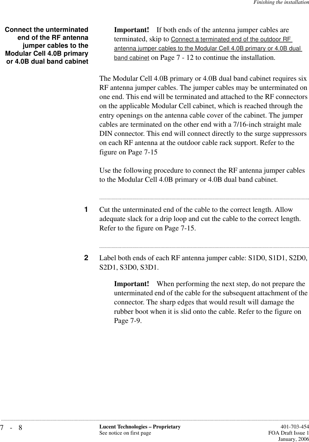 7-8 Lucent Technologies – ProprietarySee notice on first page  401-703-454FOA Draft Issue 1January, 2006...........................................................................................................................................................................................................................................................Finishing the installationConnect the unterminatedend of the RF antennajumper cables to theModular Cell 4.0B primaryor 4.0B dual band cabinetImportant! If both ends of the antenna jumper cables are terminated, skip to Connect a terminated end of the outdoor RF antenna jumper cables to the Modular Cell 4.0B primary or 4.0B dual band cabinet on Page 7 - 12 to continue the installation.The Modular Cell 4.0B primary or 4.0B dual band cabinet requires six RF antenna jumper cables. The jumper cables may be unterminated on one end. This end will be terminated and attached to the RF connectors on the applicable Modular Cell cabinet, which is reached through the entry openings on the antenna cable cover of the cabinet. The jumper cables are terminated on the other end with a 7/16-inch straight male DIN connector. This end will connect directly to the surge suppressors on each RF antenna at the outdoor cable rack support. Refer to the figure on Page 7-15Use the following procedure to connect the RF antenna jumper cables to the Modular Cell 4.0B primary or 4.0B dual band cabinet.............................................................................................................................................................................1Cut the unterminated end of the cable to the correct length. Allow adequate slack for a drip loop and cut the cable to the correct length. Refer to the figure on Page 7-15.............................................................................................................................................................................2Label both ends of each RF antenna jumper cable: S1D0, S1D1, S2D0, S2D1, S3D0, S3D1. Important! When performing the next step, do not prepare the unterminated end of the cable for the subsequent attachment of the connector. The sharp edges that would result will damage the rubber boot when it is slid onto the cable. Refer to the figure on Page 7-9.