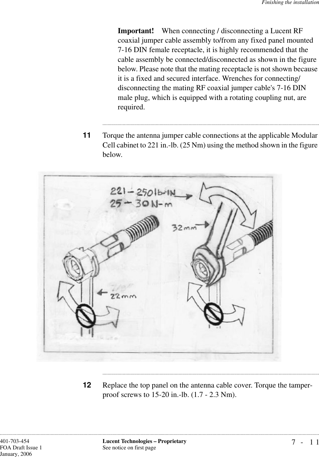 Finishing the installation7- 11Lucent Technologies – ProprietarySee notice on first page401-703-454FOA Draft Issue 1January, 2006............................................................................................................................................................................................................................................................Important! When connecting / disconnecting a Lucent RF coaxial jumper cable assembly to/from any fixed panel mounted 7-16 DIN female receptacle, it is highly recommended that the cable assembly be connected/disconnected as shown in the figure below. Please note that the mating receptacle is not shown because it is a fixed and secured interface. Wrenches for connecting/disconnecting the mating RF coaxial jumper cable&apos;s 7-16 DIN male plug, which is equipped with a rotating coupling nut, are required.............................................................................................................................................................................11 Torque the antenna jumper cable connections at the applicable Modular Cell cabinet to 221 in.-lb. (25 Nm) using the method shown in the figure below.............................................................................................................................................................................12 Replace the top panel on the antenna cable cover. Torque the tamper-proof screws to 15-20 in.-lb. (1.7 - 2.3 Nm). 