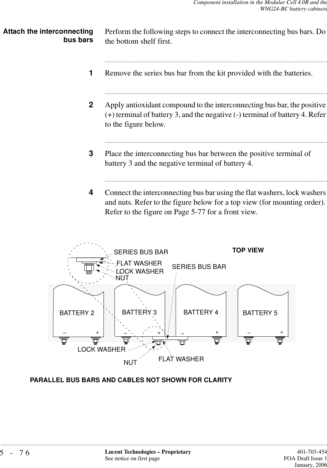 5-76 Lucent Technologies – ProprietarySee notice on first page  401-703-454FOA Draft Issue 1January, 2006...........................................................................................................................................................................................................................................................Component installation in the Modular Cell 4.0B and theWNG24-BC battery cabinetsAttach the interconnectingbus bars Perform the following steps to connect the interconnecting bus bars. Do the bottom shelf first.............................................................................................................................................................................1Remove the series bus bar from the kit provided with the batteries.............................................................................................................................................................................2Apply antioxidant compound to the interconnecting bus bar, the positive (+) terminal of battery 3, and the negative (-) terminal of battery 4. Refer to the figure below.............................................................................................................................................................................3Place the interconnecting bus bar between the positive terminal of battery 3 and the negative terminal of battery 4. ............................................................................................................................................................................4Connect the interconnecting bus bar using the flat washers, lock washers and nuts. Refer to the figure below for a top view (for mounting order). Refer to the figure on Page 5-77 for a front view.+++_PARALLEL BUS BARS AND CABLES NOT SHOWN FOR CLARITYFLAT WASHERFLAT WASHERLOCK WASHER LOCK WASHER NUTNUTBATTERY 4BATTERY 3BATTERY 2TOP VIEWSERIES BUS BARSERIES BUS BAR+_BATTERY 5__