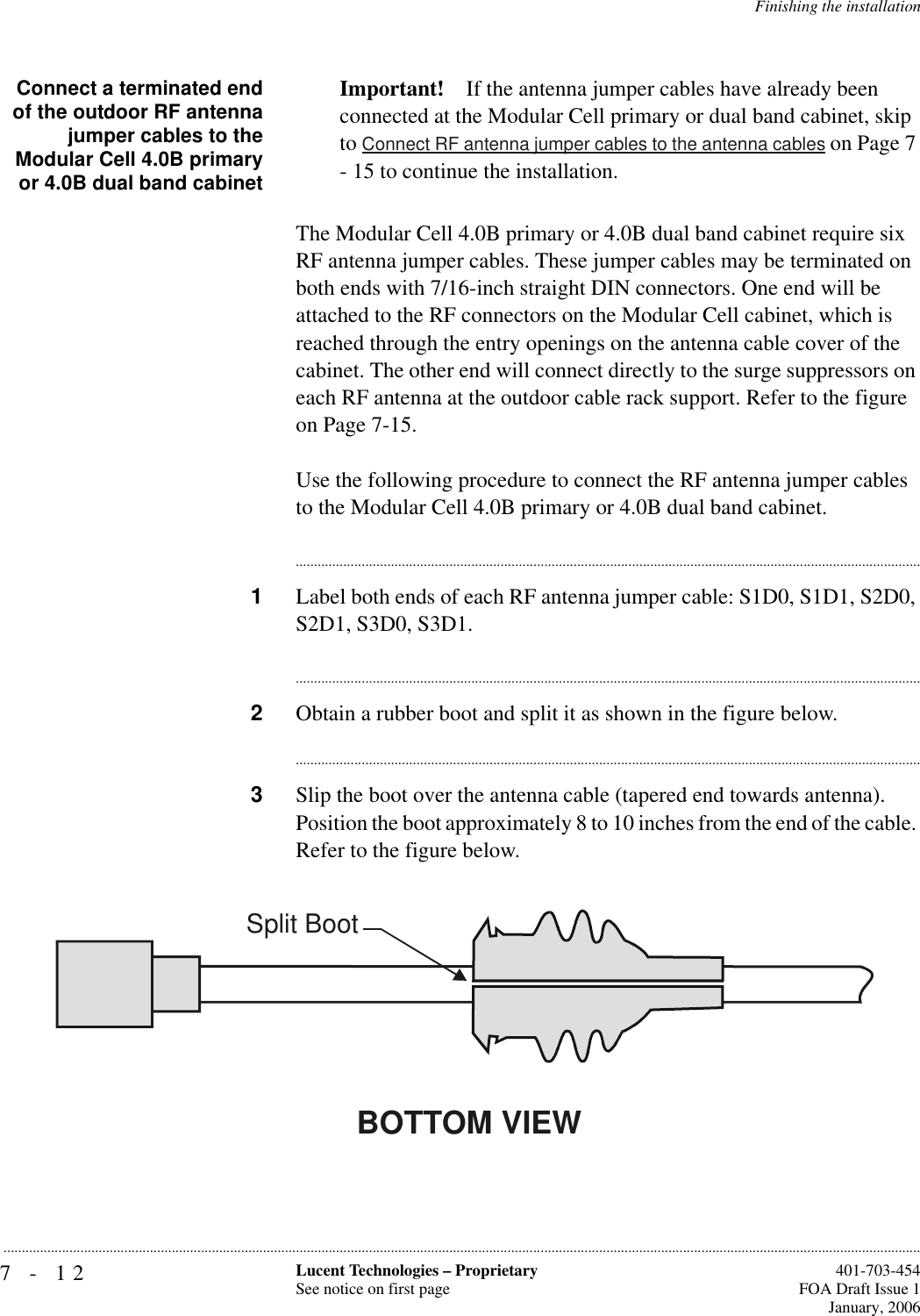 7-12 Lucent Technologies – ProprietarySee notice on first page  401-703-454FOA Draft Issue 1January, 2006...........................................................................................................................................................................................................................................................Finishing the installationConnect a terminated endof the outdoor RF antennajumper cables to theModular Cell 4.0B primaryor 4.0B dual band cabinetImportant! If the antenna jumper cables have already been connected at the Modular Cell primary or dual band cabinet, skip to Connect RF antenna jumper cables to the antenna cables on Page 7 - 15 to continue the installation.The Modular Cell 4.0B primary or 4.0B dual band cabinet require six RF antenna jumper cables. These jumper cables may be terminated on both ends with 7/16-inch straight DIN connectors. One end will be attached to the RF connectors on the Modular Cell cabinet, which is reached through the entry openings on the antenna cable cover of the cabinet. The other end will connect directly to the surge suppressors on each RF antenna at the outdoor cable rack support. Refer to the figure on Page 7-15. Use the following procedure to connect the RF antenna jumper cables to the Modular Cell 4.0B primary or 4.0B dual band cabinet.............................................................................................................................................................................1Label both ends of each RF antenna jumper cable: S1D0, S1D1, S2D0, S2D1, S3D0, S3D1.............................................................................................................................................................................2Obtain a rubber boot and split it as shown in the figure below.............................................................................................................................................................................3Slip the boot over the antenna cable (tapered end towards antenna). Position the boot approximately 8 to 10 inches from the end of the cable. Refer to the figure below.BOTTOM VIEWSplit Boot