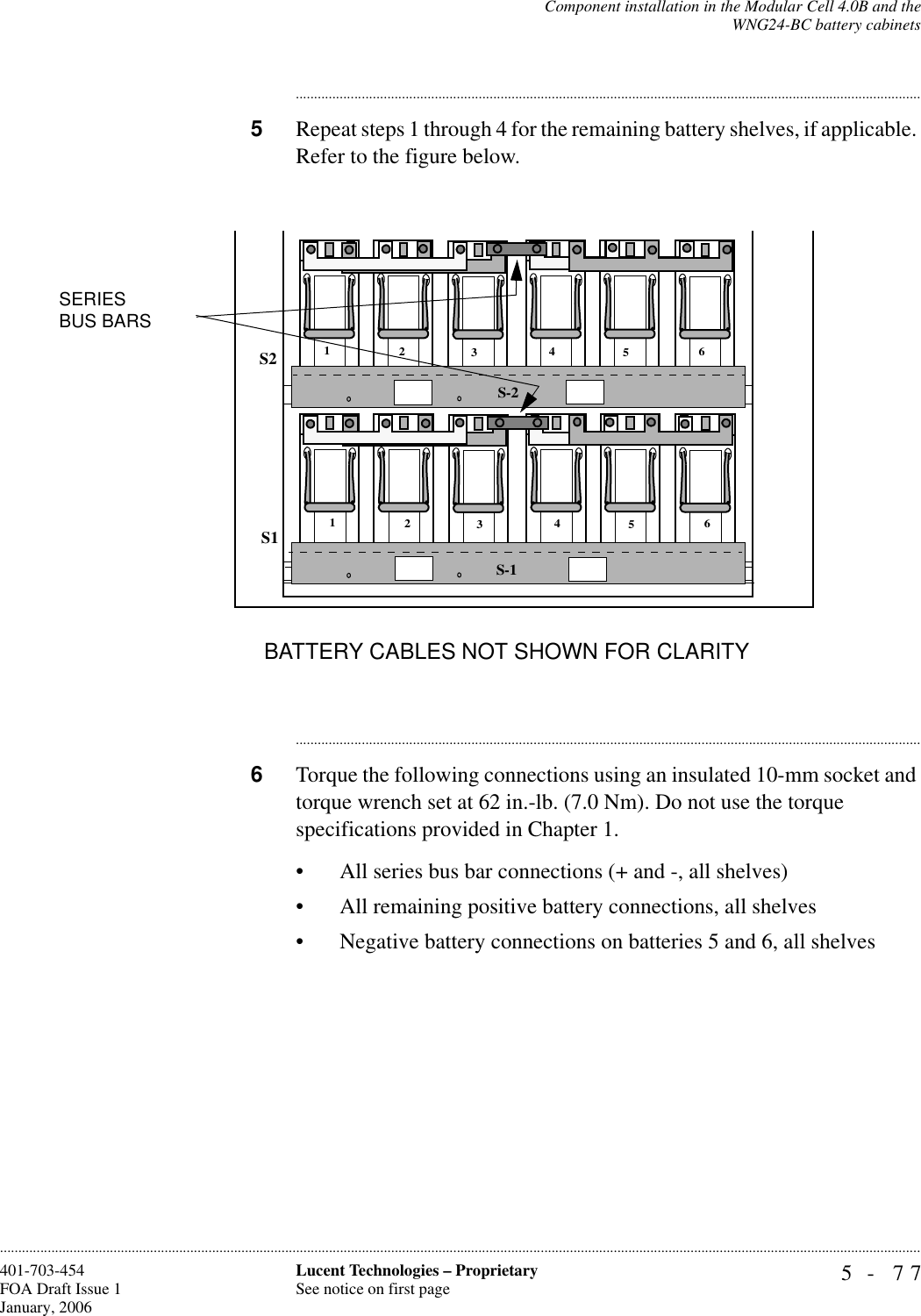 Component installation in the Modular Cell 4.0B and theWNG24-BC battery cabinets5- 77Lucent Technologies – ProprietarySee notice on first page401-703-454FOA Draft Issue 1January, 2006........................................................................................................................................................................................................................................................................................................................................................................................................................................5Repeat steps 1 through 4 for the remaining battery shelves, if applicable. Refer to the figure below.............................................................................................................................................................................6Torque the following connections using an insulated 10-mm socket and torque wrench set at 62 in.-lb. (7.0 Nm). Do not use the torque specifications provided in Chapter 1.• All series bus bar connections (+ and -, all shelves)• All remaining positive battery connections, all shelves• Negative battery connections on batteries 5 and 6, all shelves S-2123456123456S1S2SERIESBUS BARSS-1BATTERY CABLES NOT SHOWN FOR CLARITY