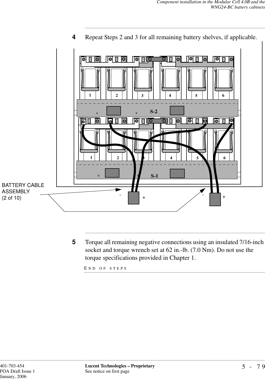 Component installation in the Modular Cell 4.0B and theWNG24-BC battery cabinets5- 79Lucent Technologies – ProprietarySee notice on first page401-703-454FOA Draft Issue 1January, 2006........................................................................................................................................................................................................................................................................................................................................................................................................................................4Repeat Steps 2 and 3 for all remaining battery shelves, if applicable. ............................................................................................................................................................................5Torque all remaining negative connections using an insulated 7/16-inch socket and torque wrench set at 62 in.-lb. (7.0 Nm). Do not use the END OF STEPS.............................................................................................................................................................................torque specifications provided in Chapter 1.S-1S-2123456123456-+-+BATTERY CABLE ASSEMBLY (2 of 10)