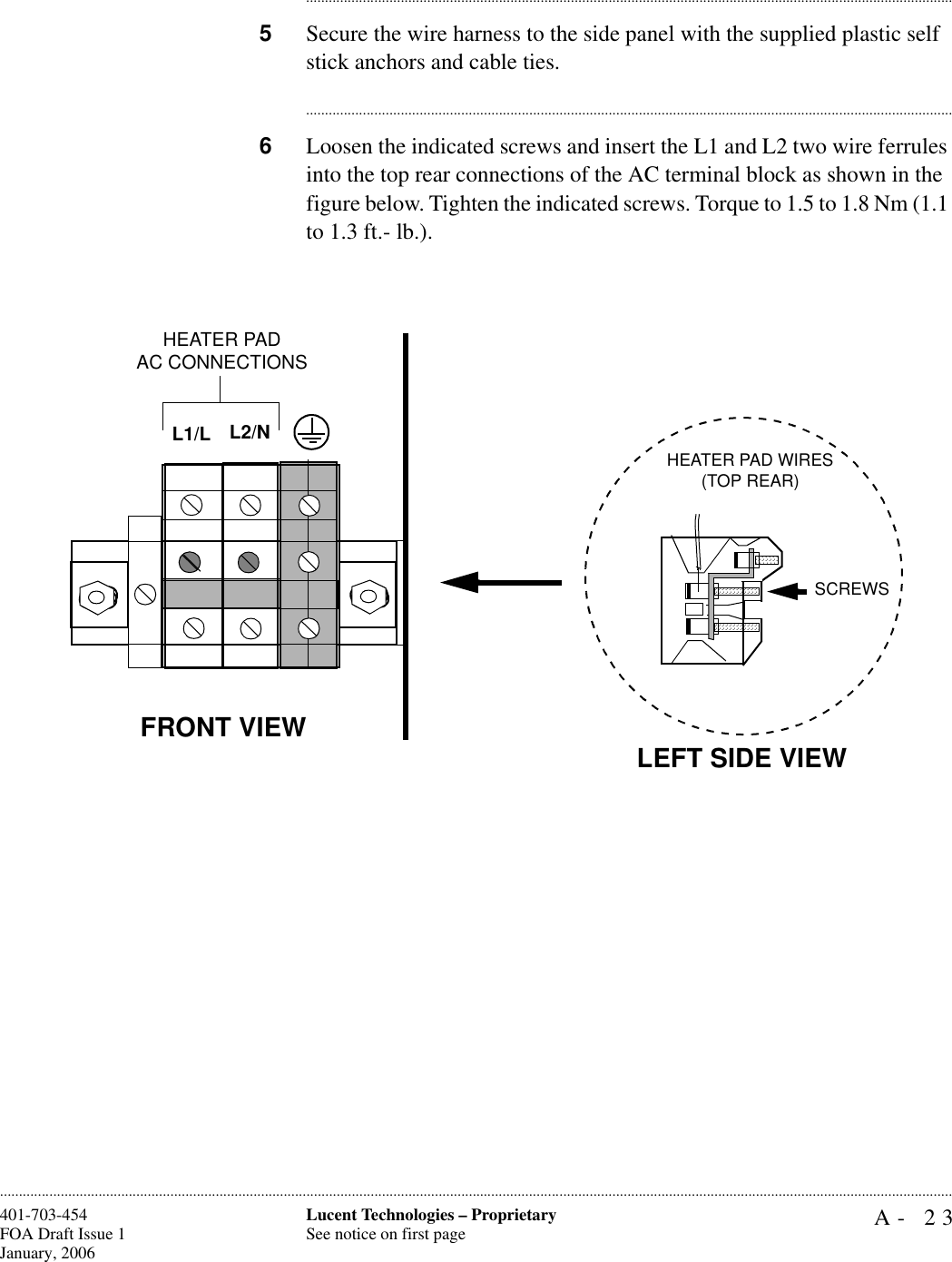 A- 23Lucent Technologies – ProprietarySee notice on first page401-703-454FOA Draft Issue 1January, 2006........................................................................................................................................................................................................................................................................................................................................................................................................................................5Secure the wire harness to the side panel with the supplied plastic self stick anchors and cable ties.............................................................................................................................................................................6Loosen the indicated screws and insert the L1 and L2 two wire ferrules into the top rear connections of the AC terminal block as shown in the figure below. Tighten the indicated screws. Torque to 1.5 to 1.8 Nm (1.1 to 1.3 ft.- lb.).FRONT VIEWL2/NL1/LHEATER PADAC CONNECTIONSLEFT SIDE VIEWHEATER PAD WIRES(TOP REAR)SCREWS