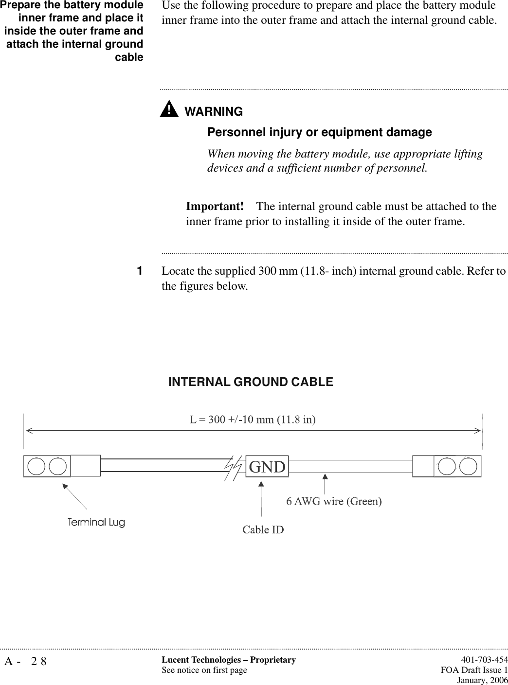 A- 28 Lucent Technologies – ProprietarySee notice on first page  401-703-454FOA Draft Issue 1January, 2006...........................................................................................................................................................................................................................................................Prepare the battery moduleinner frame and place itinside the outer frame andattach the internal groundcableUse the following procedure to prepare and place the battery module inner frame into the outer frame and attach the internal ground cable.WARNING!.............................................................................................................................................................................Personnel injury or equipment damageWhen moving the battery module, use appropriate lifting devices and a sufficient number of personnel.Important! The internal ground cable must be attached to the inner frame prior to installing it inside of the outer frame.............................................................................................................................................................................1Locate the supplied 300 mm (11.8- inch) internal ground cable. Refer to the figures below.INTERNAL GROUND CABLE