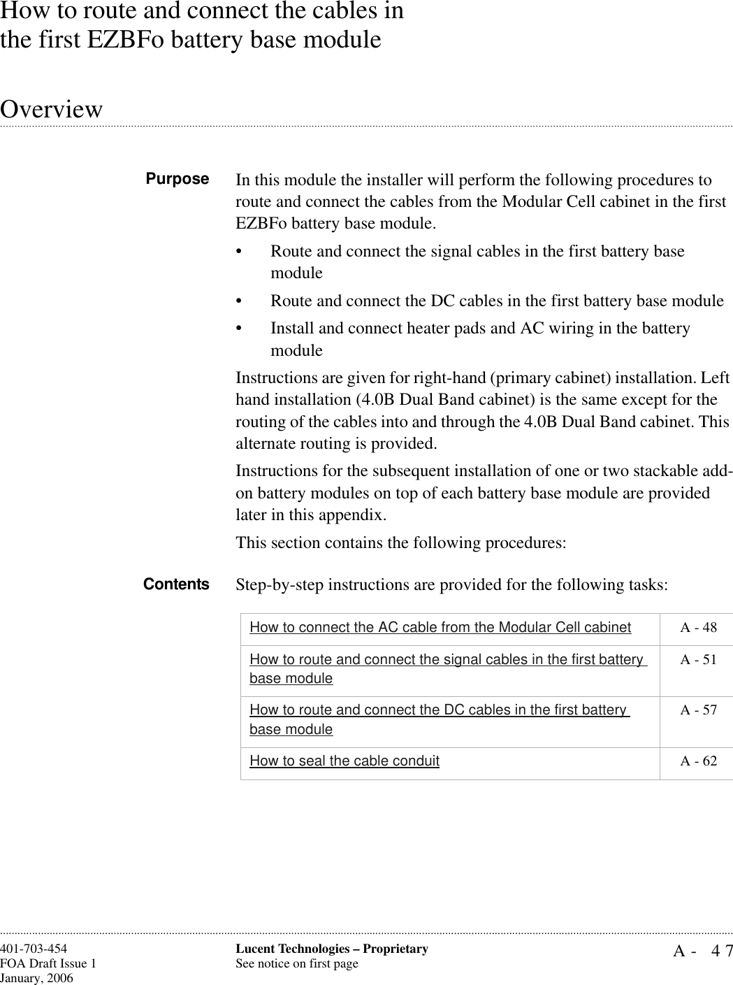 A- 47Lucent Technologies – ProprietarySee notice on first page401-703-454FOA Draft Issue 1January, 2006............................................................................................................................................................................................................................................................How to route and connect the cables in the first EZBFo battery base module.............................................................................................................................................................................................................................................................OverviewPurpose In this module the installer will perform the following procedures to route and connect the cables from the Modular Cell cabinet in the first EZBFo battery base module. • Route and connect the signal cables in the first battery base module• Route and connect the DC cables in the first battery base module• Install and connect heater pads and AC wiring in the battery module Instructions are given for right-hand (primary cabinet) installation. Left hand installation (4.0B Dual Band cabinet) is the same except for the routing of the cables into and through the 4.0B Dual Band cabinet. This alternate routing is provided.Instructions for the subsequent installation of one or two stackable add-on battery modules on top of each battery base module are provided later in this appendix.This section contains the following procedures:Contents Step-by-step instructions are provided for the following tasks:How to connect the AC cable from the Modular Cell cabinet  A - 48How to route and connect the signal cables in the first battery base module A - 51How to route and connect the DC cables in the first battery base module A - 57How to seal the cable conduit  A - 62