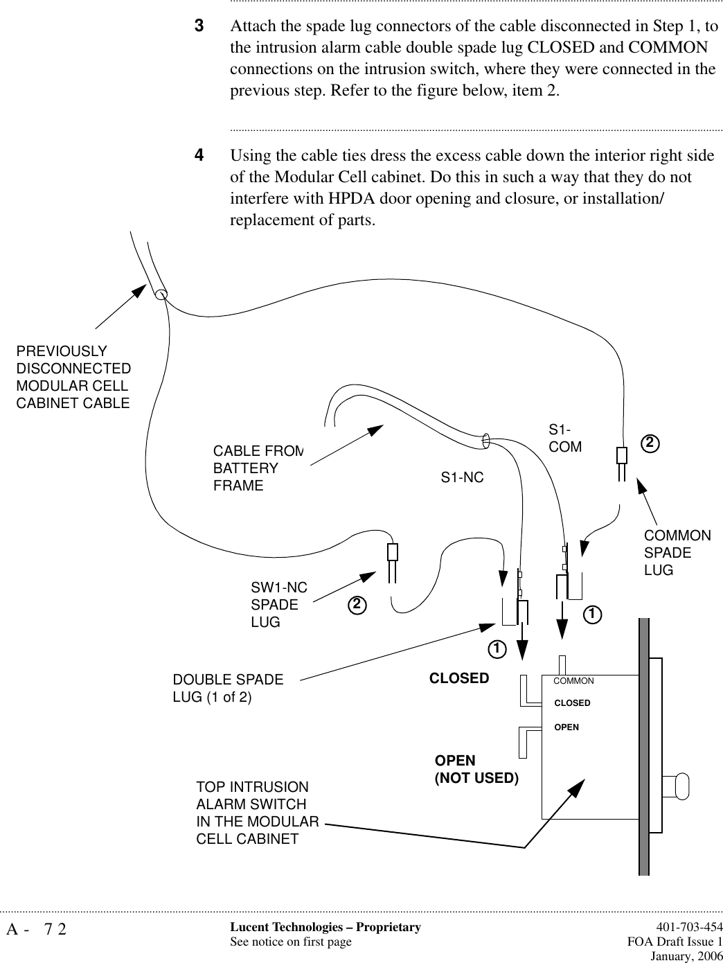 A- 72 Lucent Technologies – ProprietarySee notice on first page  401-703-454FOA Draft Issue 1January, 2006.......................................................................................................................................................................................................................................................................................................................................................................................................................................3Attach the spade lug connectors of the cable disconnected in Step 1, to the intrusion alarm cable double spade lug CLOSED and COMMON connections on the intrusion switch, where they were connected in the previous step. Refer to the figure below, item 2.............................................................................................................................................................................4Using the cable ties dress the excess cable down the interior right side of the Modular Cell cabinet. Do this in such a way that they do not interfere with HPDA door opening and closure, or installation/replacement of parts.OPEN(NOT USED)CLOSEDOPENCLOSEDCOMMONS1-COMS1-NCPREVIOUSLY DISCONNECTED MODULAR CELLCABINET CABLESW1-NC SPADE LUGCOMMON SPADE LUGCABLE FROM BATTERY FRAMETOP INTRUSION ALARM SWITCH IN THE MODULAR CELL CABINETDOUBLE SPADE LUG (1 of 2)1122