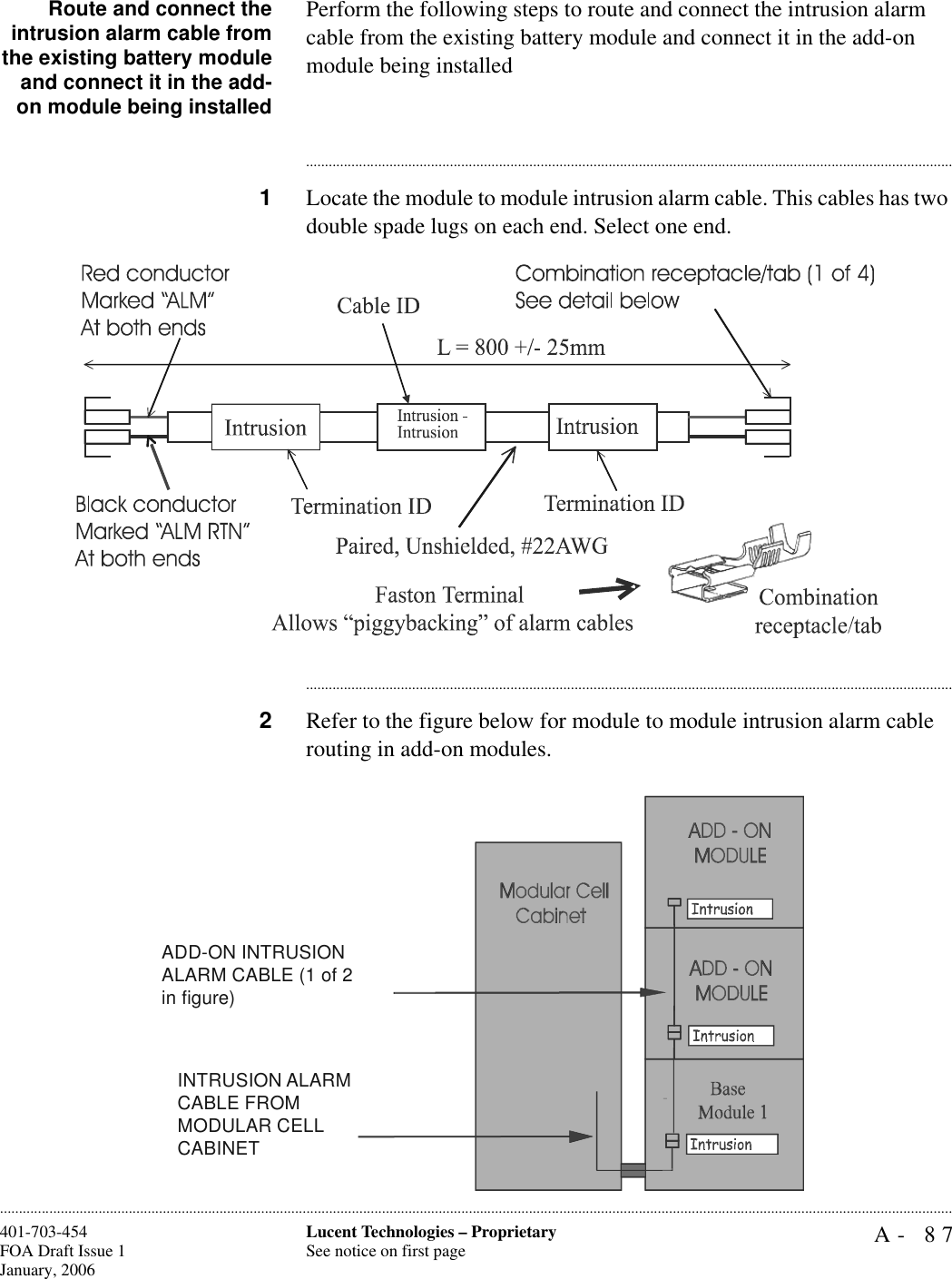 A- 87Lucent Technologies – ProprietarySee notice on first page401-703-454FOA Draft Issue 1January, 2006............................................................................................................................................................................................................................................................Route and connect theintrusion alarm cable fromthe existing battery moduleand connect it in the add-on module being installedPerform the following steps to route and connect the intrusion alarm cable from the existing battery module and connect it in the add-on module being installed............................................................................................................................................................................1Locate the module to module intrusion alarm cable. This cables has two double spade lugs on each end. Select one end.............................................................................................................................................................................2Refer to the figure below for module to module intrusion alarm cable routing in add-on modules.ADD-ON INTRUSION ALARM CABLE (1 of 2 in figure)INTRUSION ALARM CABLE FROM MODULAR CELL CABINET