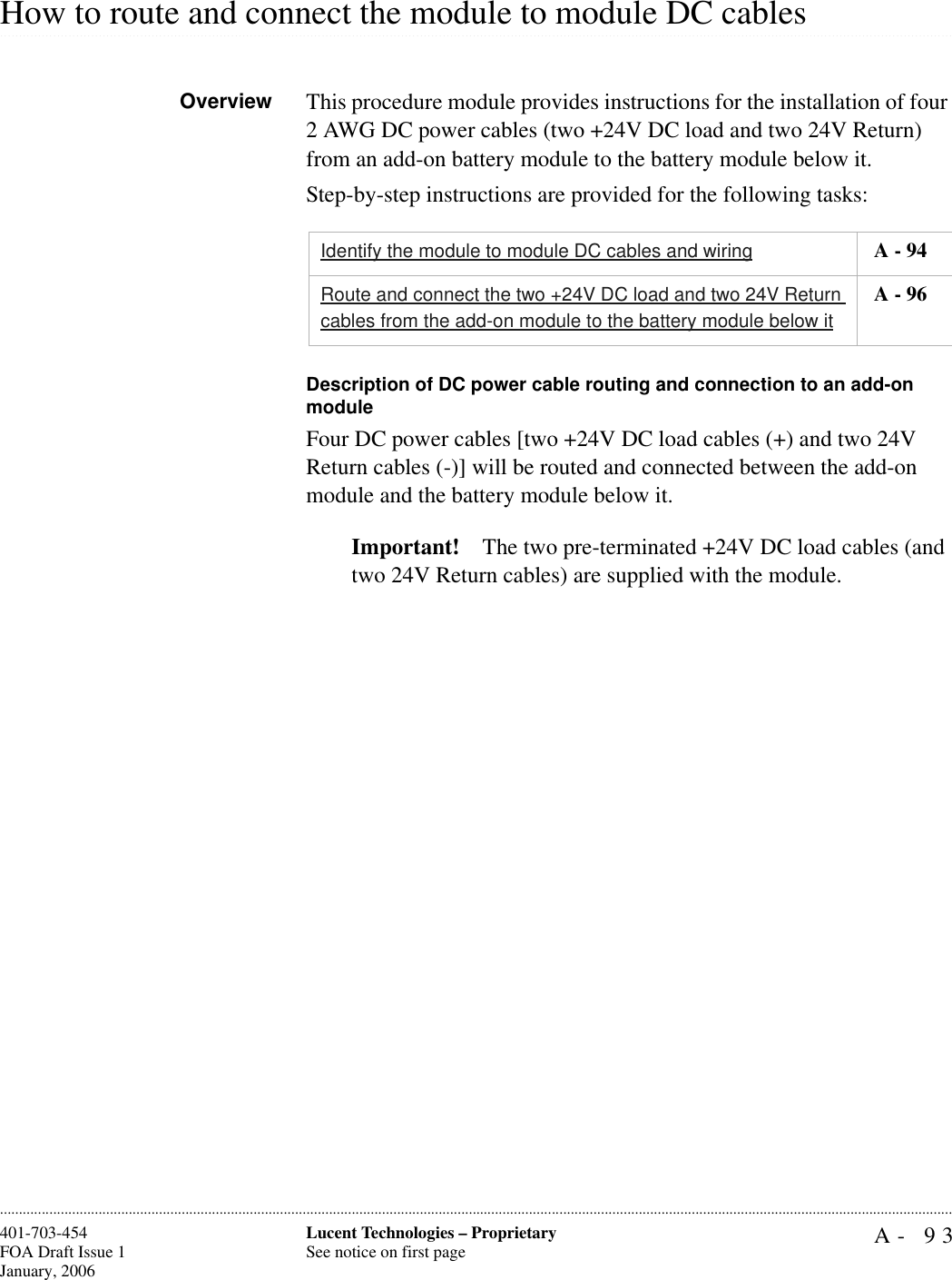 A- 93Lucent Technologies – ProprietarySee notice on first page401-703-454FOA Draft Issue 1January, 2006.........................................................................................................................................................................................................................................................................................................................................................................................................................................................................................................................How to route and connect the module to module DC cables Overview This procedure module provides instructions for the installation of four 2 AWG DC power cables (two +24V DC load and two 24V Return) from an add-on battery module to the battery module below it.Step-by-step instructions are provided for the following tasks:Description of DC power cable routing and connection to an add-on moduleFour DC power cables [two +24V DC load cables (+) and two 24V Return cables (-)] will be routed and connected between the add-on module and the battery module below it. Important! The two pre-terminated +24V DC load cables (and two 24V Return cables) are supplied with the module. Identify the module to module DC cables and wiring  A - 94Route and connect the two +24V DC load and two 24V Return cables from the add-on module to the battery module below it A - 96