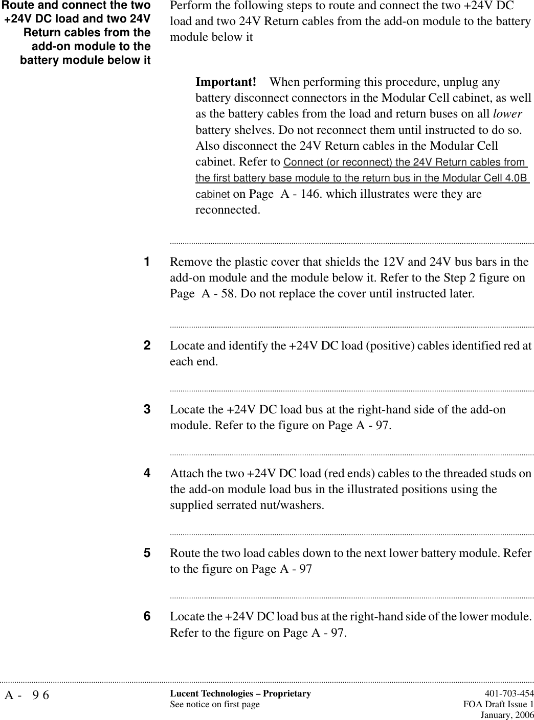 A- 96 Lucent Technologies – ProprietarySee notice on first page  401-703-454FOA Draft Issue 1January, 2006...........................................................................................................................................................................................................................................................Route and connect the two+24V DC load and two 24VReturn cables from theadd-on module to thebattery module below itPerform the following steps to route and connect the two +24V DC load and two 24V Return cables from the add-on module to the battery module below it Important! When performing this procedure, unplug any battery disconnect connectors in the Modular Cell cabinet, as well as the battery cables from the load and return buses on all lower battery shelves. Do not reconnect them until instructed to do so. Also disconnect the 24V Return cables in the Modular Cell cabinet. Refer to Connect (or reconnect) the 24V Return cables from the first battery base module to the return bus in the Modular Cell 4.0B cabinet on Page  A - 146. which illustrates were they are reconnected.............................................................................................................................................................................1Remove the plastic cover that shields the 12V and 24V bus bars in the add-on module and the module below it. Refer to the Step 2 figure on Page  A - 58. Do not replace the cover until instructed later.............................................................................................................................................................................2Locate and identify the +24V DC load (positive) cables identified red at each end.............................................................................................................................................................................3Locate the +24V DC load bus at the right-hand side of the add-on module. Refer to the figure on Page A - 97. ............................................................................................................................................................................4Attach the two +24V DC load (red ends) cables to the threaded studs on the add-on module load bus in the illustrated positions using the supplied serrated nut/washers.............................................................................................................................................................................5Route the two load cables down to the next lower battery module. Refer to the figure on Page A - 97............................................................................................................................................................................6Locate the +24V DC load bus at the right-hand side of the lower module. Refer to the figure on Page A - 97. 