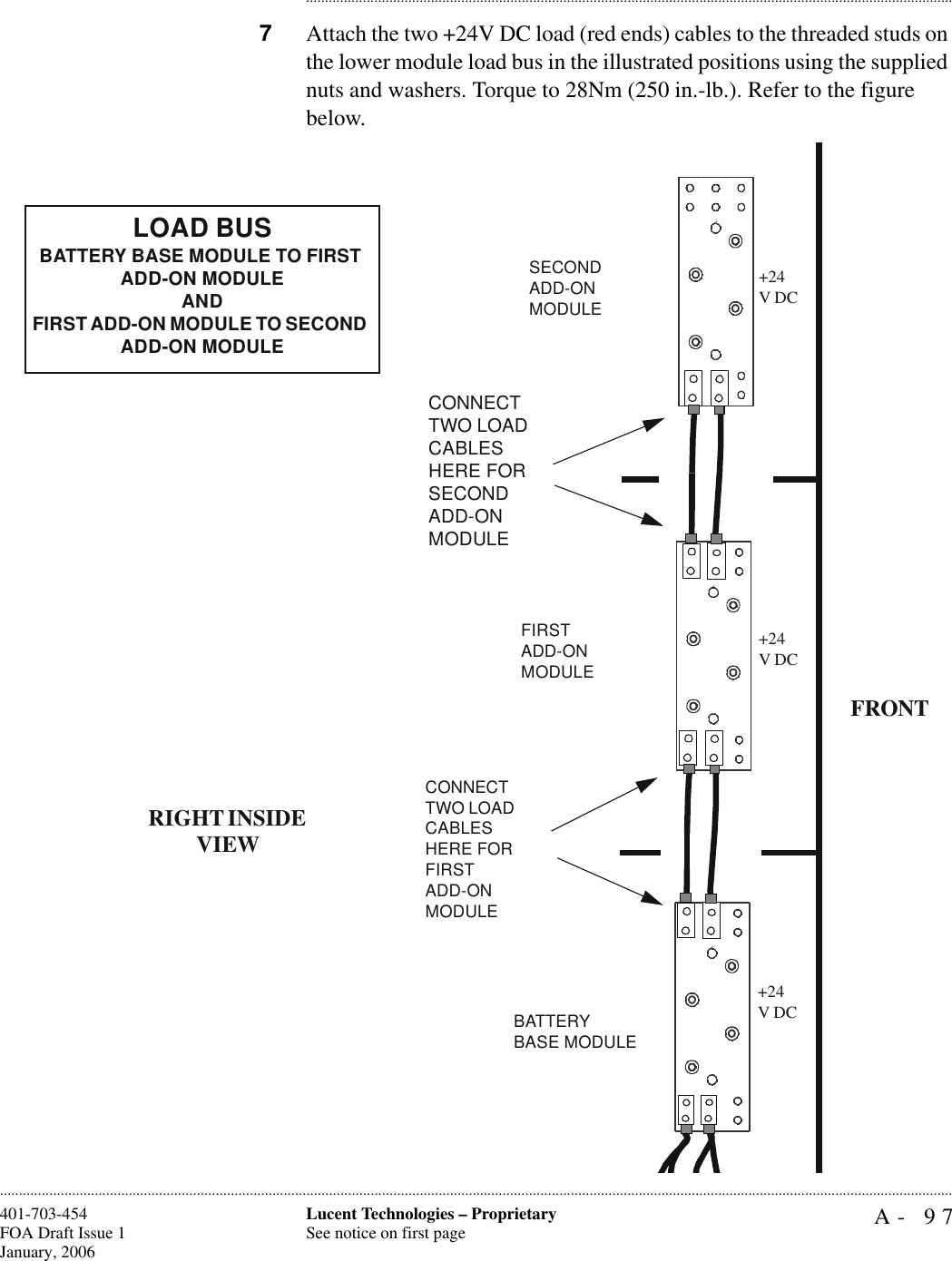 A- 97Lucent Technologies – ProprietarySee notice on first page401-703-454FOA Draft Issue 1January, 2006........................................................................................................................................................................................................................................................................................................................................................................................................................................7Attach the two +24V DC load (red ends) cables to the threaded studs on the lower module load bus in the illustrated positions using the supplied nuts and washers. Torque to 28Nm (250 in.-lb.). Refer to the figure below.CONNECT TWO LOAD CABLES HERE FOR FIRST ADD-ON MODULEBATTERY BASE MODULEFIRSTADD-ON MODULECONNECT TWO LOAD CABLES HERE FOR SECOND ADD-ON MODULESECONDADD-ON MODULELOAD BUSBATTERY BASE MODULE TO FIRST ADD-ON MODULEANDFIRST ADD-ON MODULE TO SECOND ADD-ON MODULEFRONTRIGHT INSIDE VIEW+24V DC+24V DC+24V DC