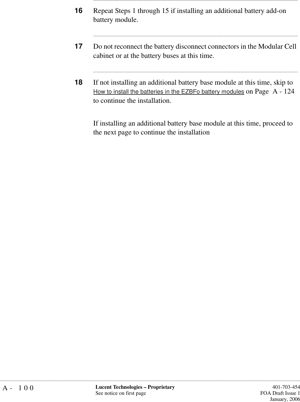 A- 100 Lucent Technologies – ProprietarySee notice on first page  401-703-454FOA Draft Issue 1January, 2006.......................................................................................................................................................................................................................................................................................................................................................................................................................................16 Repeat Steps 1 through 15 if installing an additional battery add-on battery module.............................................................................................................................................................................17 Do not reconnect the battery disconnect connectors in the Modular Cell cabinet or at the battery buses at this time.............................................................................................................................................................................18 If not installing an additional battery base module at this time, skip to How to install the batteries in the EZBFo battery modules on Page  A - 124 to continue the installation.If installing an additional battery base module at this time, proceed to the next page to continue the installation