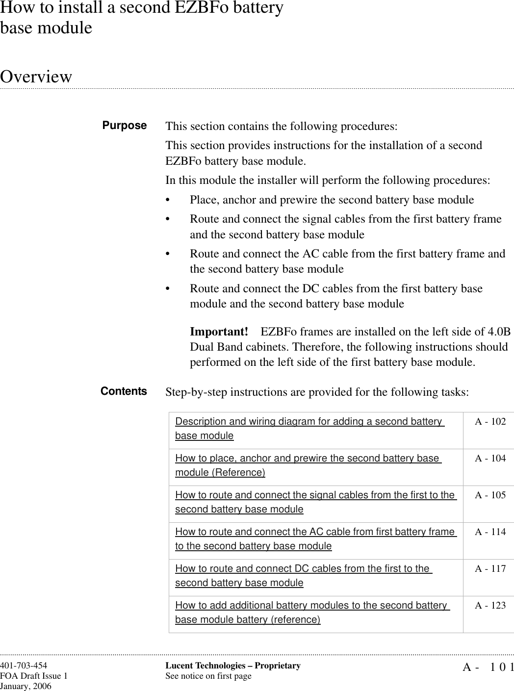 A- 101Lucent Technologies – ProprietarySee notice on first page401-703-454FOA Draft Issue 1January, 2006............................................................................................................................................................................................................................................................How to install a second EZBFo battery base module.............................................................................................................................................................................................................................................................OverviewPurpose This section contains the following procedures:This section provides instructions for the installation of a second EZBFo battery base module.In this module the installer will perform the following procedures: • Place, anchor and prewire the second battery base module• Route and connect the signal cables from the first battery frame and the second battery base module• Route and connect the AC cable from the first battery frame and the second battery base module • Route and connect the DC cables from the first battery base module and the second battery base moduleImportant! EZBFo frames are installed on the left side of 4.0B Dual Band cabinets. Therefore, the following instructions should performed on the left side of the first battery base module.Contents Step-by-step instructions are provided for the following tasks:Description and wiring diagram for adding a second battery base module A - 102How to place, anchor and prewire the second battery base module (Reference) A - 104How to route and connect the signal cables from the first to the second battery base module A - 105How to route and connect the AC cable from first battery frame to the second battery base module A - 114How to route and connect DC cables from the first to the second battery base module A - 117How to add additional battery modules to the second battery base module battery (reference) A - 123