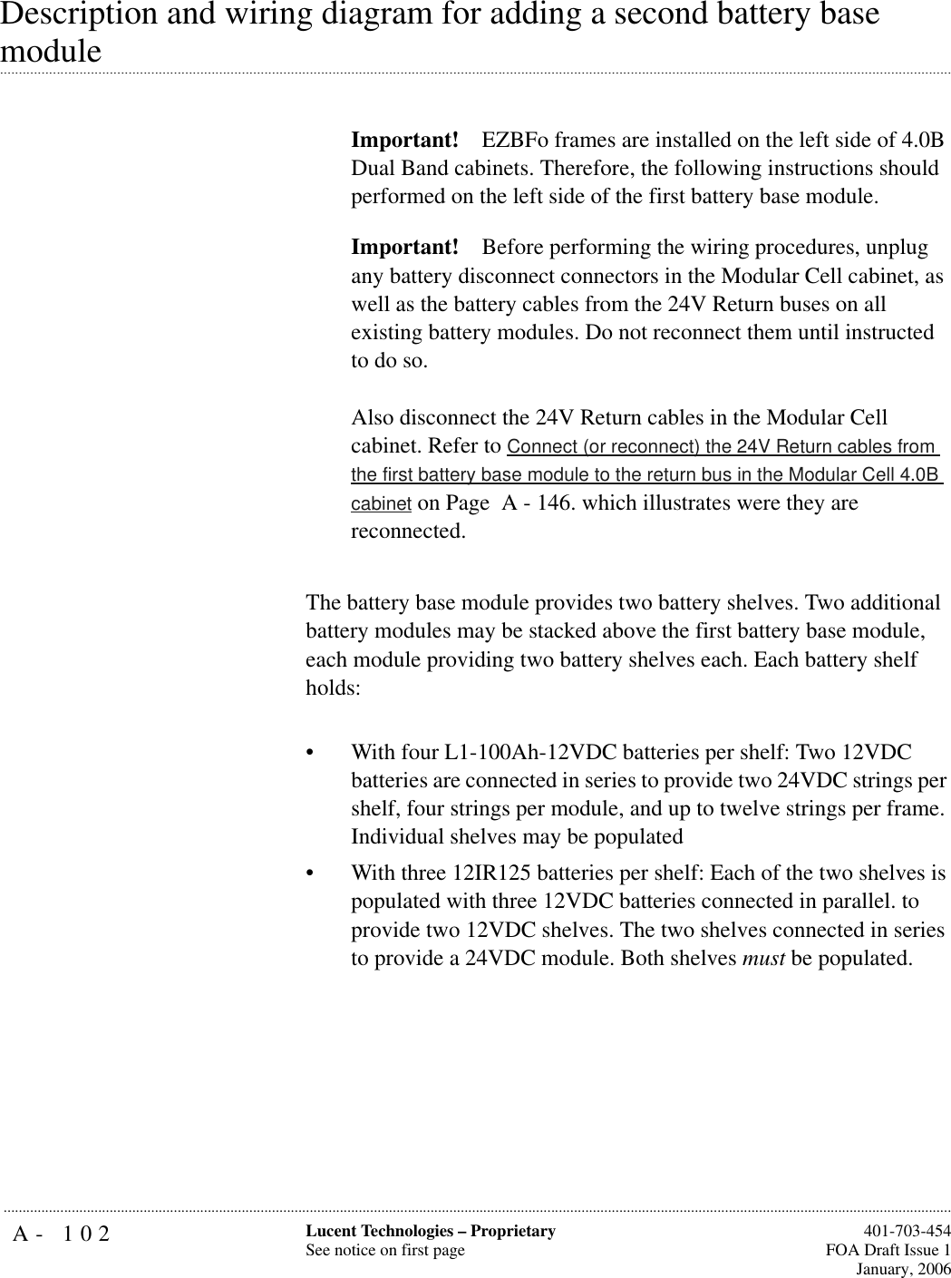 A- 102 Lucent Technologies – ProprietarySee notice on first page  401-703-454FOA Draft Issue 1January, 2006...........................................................................................................................................................................................................................................................Description and wiring diagram for adding a second battery base .............................................................................................................................................................................................................................................................module Important! EZBFo frames are installed on the left side of 4.0B Dual Band cabinets. Therefore, the following instructions should performed on the left side of the first battery base module.Important! Before performing the wiring procedures, unplug any battery disconnect connectors in the Modular Cell cabinet, as well as the battery cables from the 24V Return buses on all existing battery modules. Do not reconnect them until instructed to do so. Also disconnect the 24V Return cables in the Modular Cell cabinet. Refer to Connect (or reconnect) the 24V Return cables from the first battery base module to the return bus in the Modular Cell 4.0B cabinet on Page  A - 146. which illustrates were they are reconnected.The battery base module provides two battery shelves. Two additional battery modules may be stacked above the first battery base module, each module providing two battery shelves each. Each battery shelf holds: • With four L1-100Ah-12VDC batteries per shelf: Two 12VDC batteries are connected in series to provide two 24VDC strings per shelf, four strings per module, and up to twelve strings per frame. Individual shelves may be populated• With three 12IR125 batteries per shelf: Each of the two shelves is populated with three 12VDC batteries connected in parallel. to provide two 12VDC shelves. The two shelves connected in series to provide a 24VDC module. Both shelves must be populated.