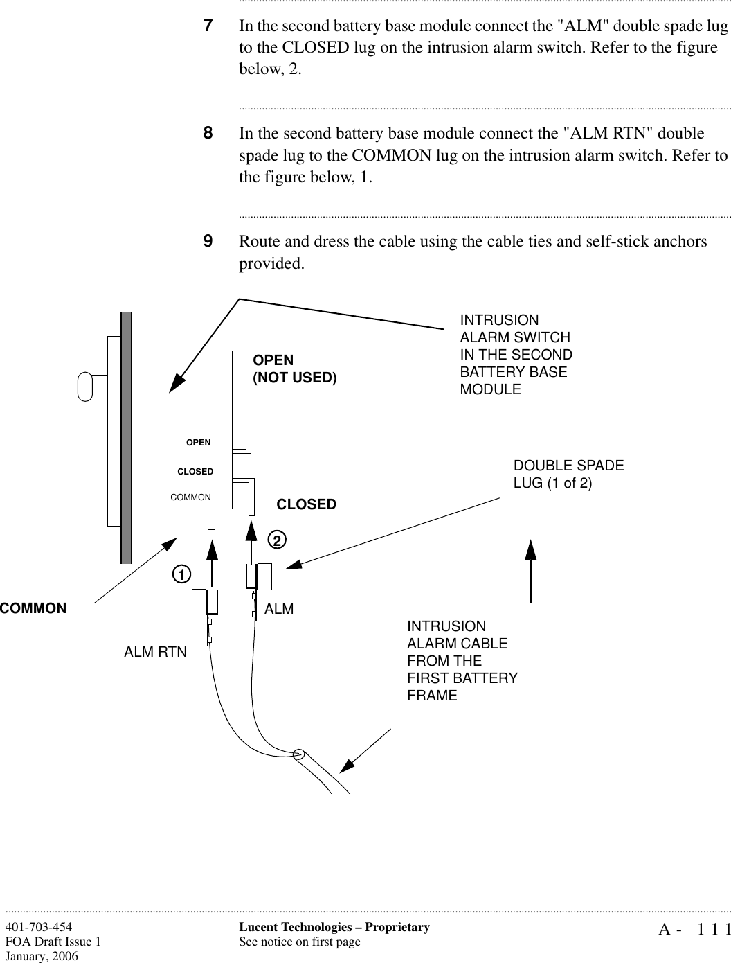 A- 111Lucent Technologies – ProprietarySee notice on first page401-703-454FOA Draft Issue 1January, 2006........................................................................................................................................................................................................................................................................................................................................................................................................................................7In the second battery base module connect the &quot;ALM&quot; double spade lug to the CLOSED lug on the intrusion alarm switch. Refer to the figure below, 2.............................................................................................................................................................................8In the second battery base module connect the &quot;ALM RTN&quot; double spade lug to the COMMON lug on the intrusion alarm switch. Refer to the figure below, 1.............................................................................................................................................................................9Route and dress the cable using the cable ties and self-stick anchors provided.ALM RTNALM INTRUSION ALARM CABLE FROM THEFIRST BATTERY FRAMEINTRUSION ALARM SWITCH IN THE SECOND BATTERY BASE MODULEDOUBLE SPADE LUG (1 of 2)12OPEN(NOT USED)CLOSEDCOMMONOPENCLOSEDCOMMON