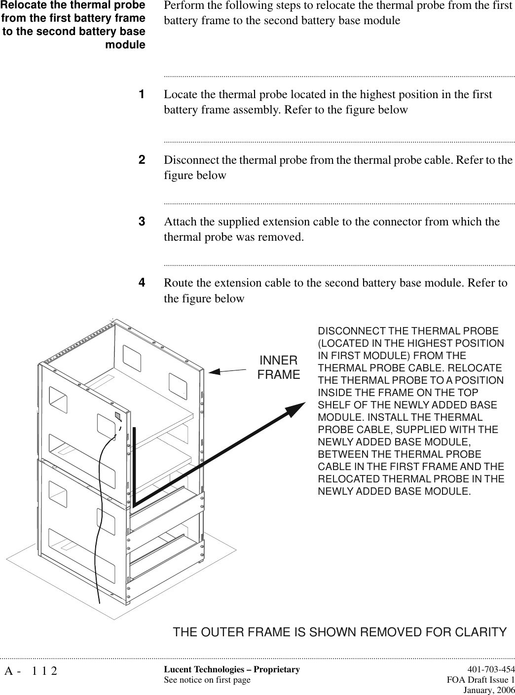 A- 112 Lucent Technologies – ProprietarySee notice on first page  401-703-454FOA Draft Issue 1January, 2006...........................................................................................................................................................................................................................................................Relocate the thermal probefrom the first battery frameto the second battery basemodulePerform the following steps to relocate the thermal probe from the first battery frame to the second battery base module............................................................................................................................................................................1Locate the thermal probe located in the highest position in the first battery frame assembly. Refer to the figure below............................................................................................................................................................................2Disconnect the thermal probe from the thermal probe cable. Refer to the figure below............................................................................................................................................................................3Attach the supplied extension cable to the connector from which the thermal probe was removed.............................................................................................................................................................................4Route the extension cable to the second battery base module. Refer to the figure belowTHE OUTER FRAME IS SHOWN REMOVED FOR CLARITYINNER FRAMEDISCONNECT THE THERMAL PROBE (LOCATED IN THE HIGHEST POSITION IN FIRST MODULE) FROM THE THERMAL PROBE CABLE. RELOCATE THE THERMAL PROBE TO A POSITION INSIDE THE FRAME ON THE TOP SHELF OF THE NEWLY ADDED BASE MODULE. INSTALL THE THERMAL PROBE CABLE, SUPPLIED WITH THE NEWLY ADDED BASE MODULE, BETWEEN THE THERMAL PROBE CABLE IN THE FIRST FRAME AND THE RELOCATED THERMAL PROBE IN THE NEWLY ADDED BASE MODULE.