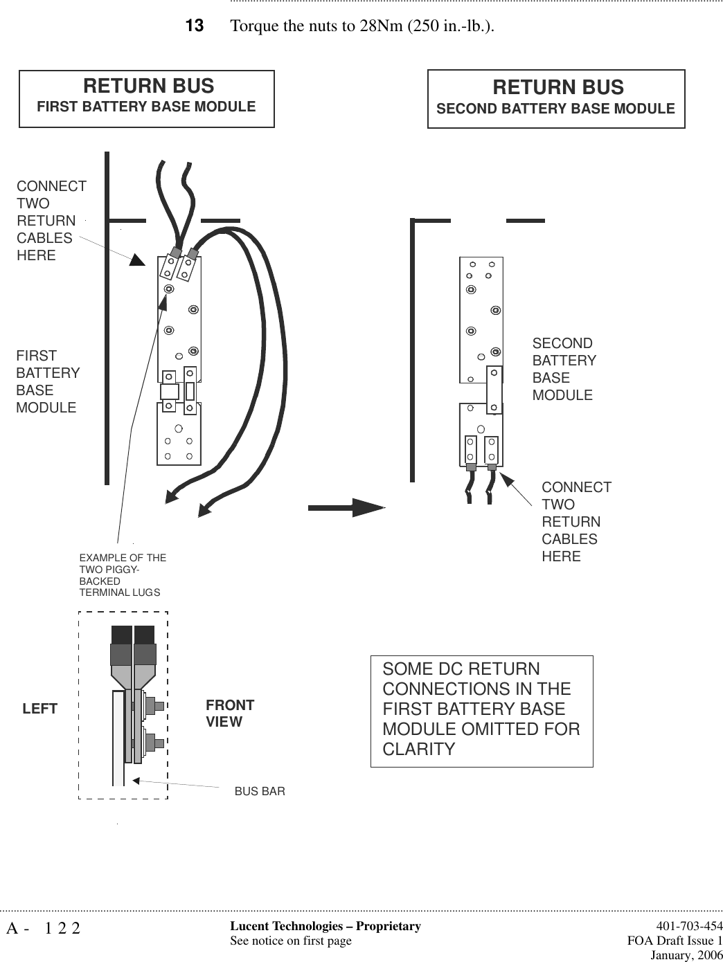 A- 122 Lucent Technologies – ProprietarySee notice on first page  401-703-454FOA Draft Issue 1January, 2006.......................................................................................................................................................................................................................................................................................................................................................................................................................................13 Torque the nuts to 28Nm (250 in.-lb.).FIRST BATTERY BASE MODULECONNECT TWO RETURN CABLES HERECONNECT TWO RETURN CABLES HERESECOND BATTERY BASE MODULERETURN BUS FIRST BATTERY BASE MODULE RETURN BUSSECOND BATTERY BASE MODULEEXAMPLE OF THE TWO PIGGY-BACKEDTERMINAL LUGSBUS BARFRONTVIEWLEFTSOME DC RETURNCONNECTIONS IN THE FIRST BATTERY BASE MODULE OMITTED FOR CLARITY